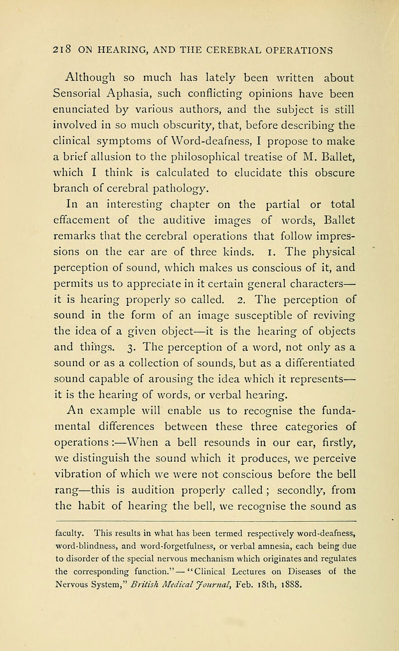 Although so much has lately been written about Sensorial Aphasia, such conflicting opinions have been enunciated by various authors, and the subject is still involved in so much obscurity, that, before describing the clinical symptoms of Word-deafness, I propose to make a brief allusion to the philosophical treatise of M. Ballet, which I think is calculated to elucidate this obscure branch of cerebral pathology. In an interesting chapter on the partial or total effacement of the auditive images of words, Ballet remarks that the cerebral operations that follow impres- sions on the ear are of three kinds. I. The physical perception of sound, which makes us conscious of it, and permits us to appreciate in it certain general characters— it is hearing properly so called. 2. The perception of sound in the form of an image susceptible of reviving the idea of a given object—it is the hearing of objects and things. 3. The perception of a word, not only as a sound or as a collection of sounds, but as a differentiated sound capable of arousing the idea which it represents— it is the hearing of words, or verbal hearing. An example will enable us to recognise the funda- mental differences between these three categories of operations :—When a bell resounds in our ear, firstly, we distinguish the sound which it produces, we perceive vibration of which we were not conscious before the bell rang—this is audition properly called ; secondly, from the habit of hearing the bell, we recognise the sound as faculty. This results in what has been termed respectively word-deafness, word-blindness, and word-forgetfulness, or verbal amnesia, each being due to disorder of the special nervous mechanism which originates and regulates the corresponding function.—Clinical Lectures on Diseases of the Nervous System, British Medical Journal, Feb. iSth, 18S8.