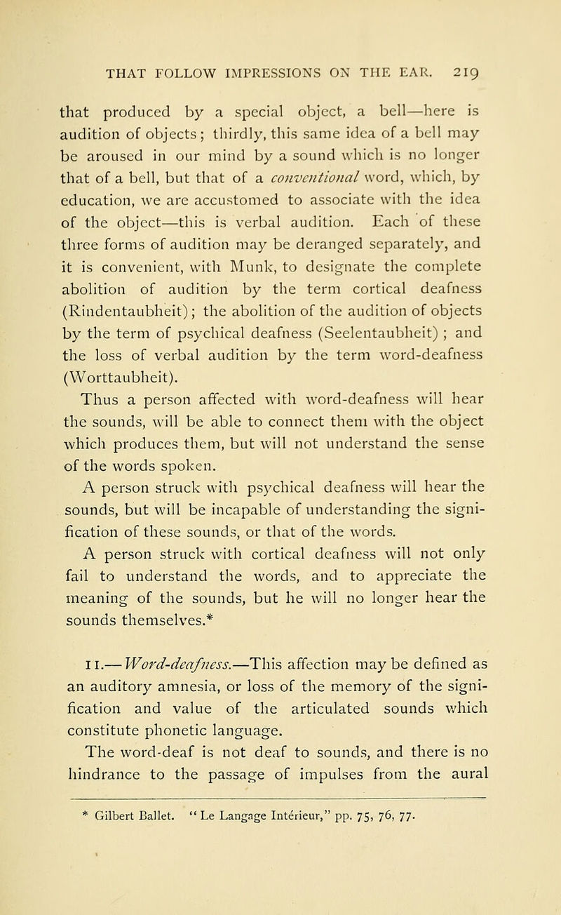 that produced by a special object, a bell—here is audition of objects ; thirdly, this same idea of a bell may be aroused in our mind by a sound which is no longer that of a bell, but that of a conventional word, which, by education, we are accustomed to associate with the idea of the object—this is verbal audition. Each of these three forms of audition may be deranged separately, and it is convenient, with Munk, to designate the complete abolition of audition by the term cortical deafness (Rindentaubheit); the abolition of the audition of objects by the term of psychical deafness (Seelentaubheit) ; and the loss of verbal audition by the term word-deafness (Worttaubheit). Thus a person affected with word-deafness will hear the sounds, will be able to connect them with the object which produces them, but will not understand the sense of the words spoken. A person struck with psychical deafness will hear the sounds, but will be incapable of understanding the signi- fication of these sounds, or that of the words. A person struck with cortical deafness will not only fail to understand the words, and to appreciate the meaning of the sounds, but he will no longer hear the sounds themselves.* 11.— Word-deafness.—This affection maybe defined as an auditory amnesia, or loss of the memory of the signi- fication and value of the articulated sounds which constitute phonetic language. The word-deaf is not deaf to sounds, and there is no hindrance to the passage of impulses from the aural * Gilbert Ballet.  Le Langage Interieur, pp. 75, 76, 77.