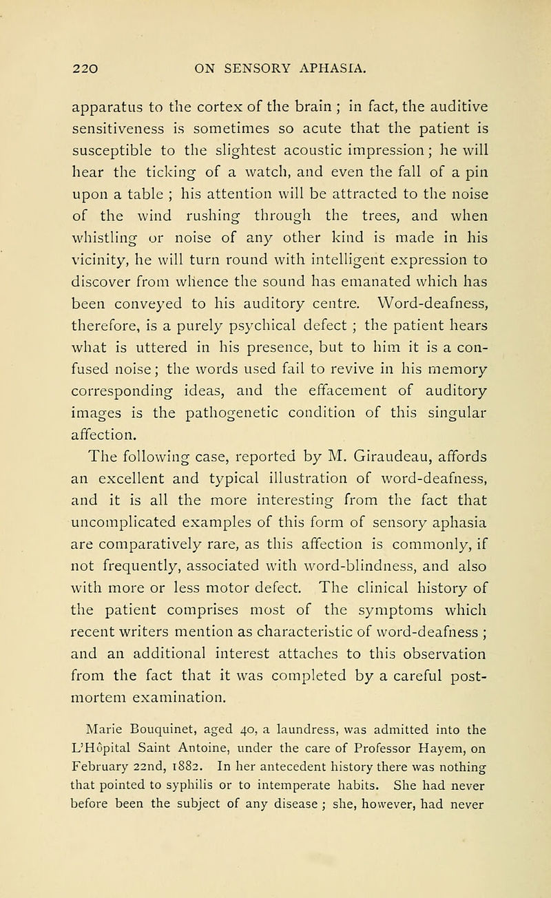 apparatus to the cortex of the brain ; in fact, the auditive sensitiveness is sometimes so acute that the patient is susceptible to the slightest acoustic impression; he will hear the ticking of a watch, and even the fall of a pin upon a table ; his attention will be attracted to the noise of the wind rushing through the trees, and when whistling or noise of any other kind is made in his vicinity, he will turn round with intelligent expression to discover from whence the sound has emanated which has been conveyed to his auditory centre. Word-deafness, therefore, is a purely psychical defect ; the patient hears what is uttered in his presence, but to him it is a con- fused noise; the words used fail to revive in his memory corresponding ideas, and the effacement of auditory images is the pathogenetic condition of this singular affection. The following case, reported by M. Giraudeau, affords an excellent and typical illustration of word-deafness, and it is all the more interesting from the fact that uncomplicated examples of this form of sensory aphasia are comparatively rare, as this affection is commonly, if not frequently, associated with word-blindness, and also with more or less motor defect. The clinical history of the patient comprises most of the symptoms which recent writers mention as characteristic of word-deafness ; and an additional interest attaches to this observation from the fact that it was completed by a careful post- mortem examination. Marie Bouquinet, aged 40, a laundress, was admitted into the L'Hupital Saint Antoine, under the care of Professor Hayem, on February 22nd, 1882. In her antecedent history there was nothing that pointed to syphilis or to intemperate habits. She had never before been the subject of any disease ; she, however, had never