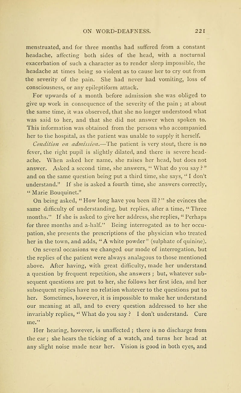 menstruated, and for three months had suffered from a constant headache, affecting both sides of the head, with a nocturnal exacerbation of such a character as to render sleep impossible, the headache at times being so violent as to cause her to cry out from the severity of the pain. She had never had vomiting, loss of consciousness, or any epileptiform attack. For upwards of a month before admission she was obliged to give up work in consequence of the severity of the pain ; at about the same time, it was observed, that she no longer understood what was said to her, and that she did not answer when spoken to. This information was obtained from the persons who accompanied her to the hospital, as the patient was unable to supply it herself. Condition on admission.—The patient is very stout, there is no fever, the right pupil is slightly dilated, and there is severe head- ache. When asked her name, she raises her head, but does not answer. Asked a second time, she answers,  What do you say ? and on the same question being put a third time, she says,  I don't understand. If she is asked a fourth time, she answers correctly,  Marie Bouquinet. On being asked,  How long have you been ill? she evinces the same difficulty of understanding, but replies, after a time,  Three months. If she is asked to give her address, she replies,  Perhaps for three months and a-half. Being interrogated as to her occu- pation, she presents the prescriptions of the physician who treated her in the town, and adds, A white powder (sulphate of quinine). On several occasions we changed our mode of interrogation, but the replies of the patient were always analagous to those mentioned above. After having, with great difficulty, made her understand a question by frequent repetition, she answers ; but, whatever sub- sequent questions are put to her, she follows her first idea, and her subsequent replies have no relation whatever to the questions put to her. Sometimes, however, it is impossible to make her understand our meaning at all, and to every question addressed to her she invariably replies,  What do you say ? I don't understand. Cure me. Her hearing, however, is unaffected ; there is no discharge from the ear; she hears the ticking of a watch, and turns her head at any slight noise made near her. Vision is good in both eyes, and