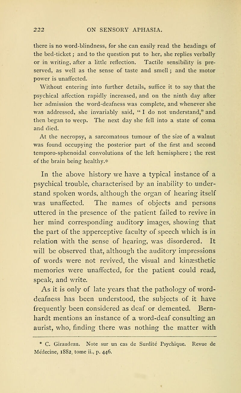 there is no word-blindness, for she can easily read the headings of the bed-ticket; and to the question put to her, she replies verbally or in writing, after a little reflection. Tactile sensibility is pre- served, as well as the sense of taste and smell; and the motor power is unaffected. Without entering into further details, suffice it to say that the psychical affection rapidly increased, and on the ninth day after her admission the word-deafness was complete, and whenever she was addressed, she invariably said,  I do not understand, and then began to weep. The next day she fell into a state of coma and died. At the necropsy, a sarcomatous tumour of the size of a walnut was found occupying the posterior part of the first and second temporo-sphenoidal convolutions of the left hemisphere ; the rest of the brain being healthy.* In the above history we have a typical instance of a psychical trouble, characterised by an inability to under- stand spoken words, although the organ of hearing itself was unaffected. The names of objects and persons uttered in the presence of the patient failed to revive in her mind corresponding auditory images, showing that the part of the apperceptive faculty of speech which is in relation with the sense of hearing, was disordered. It will be observed that, although the auditory impressions of words were not revived, the visual and kinesthetic memories were unaffected, for the patient could read, speak, and write. As it is only of late years that the pathology of word- deafness has been understood, the subjects of it have frequently been considered as deaf or demented. Bern- hardt mentions an instance of a word-deaf consulting an aurist, who, finding there was nothing the matter with * C. Giraudeau. Note sur un cas de Surdite Psychique. Revue de Medecine, 1882, tome ii., p. 446.