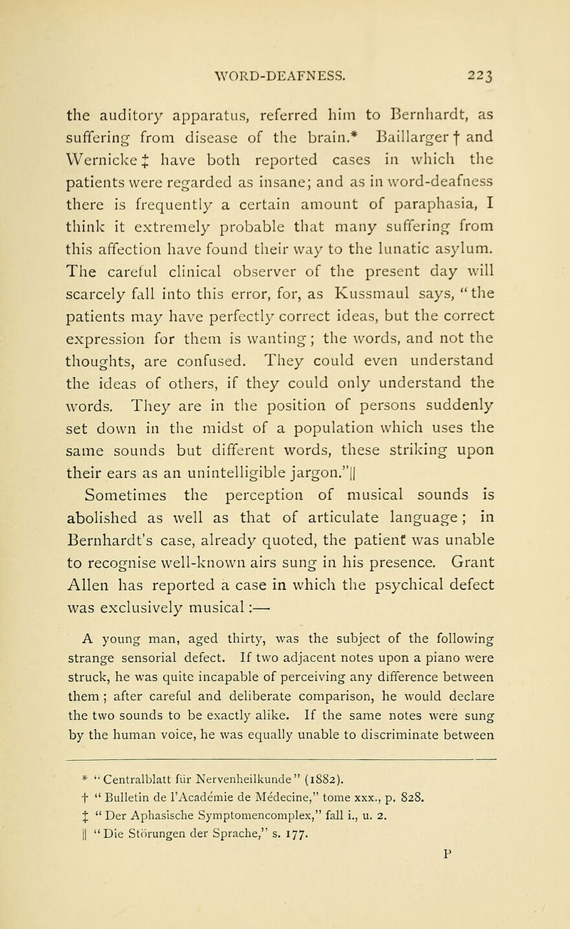 the auditory apparatus, referred him to Bernhardt, as suffering from disease of the brain.* Baillarger f and Wernicke J have both reported cases in which the patients were regarded as insane; and as in word-deafness there is frequently a certain amount of paraphasia, I think it extremely probable that many suffering from this affection have found their way to the lunatic asylum. The careful clinical observer of the present day will scarcely fall into this error, for, as Kussmaul says,  the patients may have perfectly correct ideas, but the correct expression for them is wanting; the words, and not the thoughts, are confused. They could even understand the ideas of others, if they could only understand the words. They are in the position of persons suddenly set down in the midst of a population which uses the same sounds but different words, these striking upon their ears as an unintelligible jargon.|| Sometimes the perception of musical sounds is abolished as well as that of articulate language; in Bernhardt's case, already quoted, the patient was unable to recognise well-known airs sung in his presence. Grant Allen has reported a case in which the psychical defect was exclusively musical:— A young man, aged thirty, was the subject of the following strange sensorial defect. If two adjacent notes upon a piano were struck, he was quite incapable of perceiving any difference between them ; after careful and deliberate comparison, he would declare the two sounds to be exactly alike. If the same notes were sung by the human voice, he was equally unable to discriminate between *  Centralblatt fiir Nervenheilkunde  (1882). t  Bulletin de l'Academie de Medecine, tome xxx., p. 828. J  Der Aphasische Symptomencomplex, fall i., u. 2. j| Die Storungen der Sprache, s. 177. P
