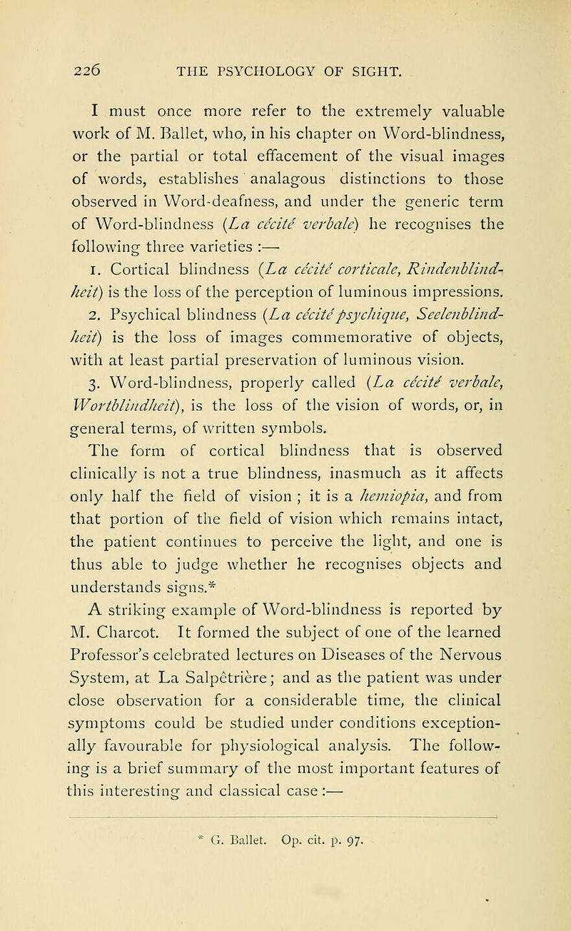 I must once more refer to the extremely valuable work of M. Ballet, who, in his chapter on Word-blindness, or the partial or total effacement of the visual images of words, establishes analagous distinctions to those observed in Word-deafness, and under the generic term of Word-blindness (La cecite verbale) he recognises the following three varieties :— 1. Cortical blindness (La cecite corticate, Rindenblind- heit) is the loss of the perception of luminous impressions. 2. Psychical blindness (La cecitepsychiqiie, Seelenblind- heit) is the loss of images commemorative of objects, with at least partial preservation of luminous vision. 3. Word-blindness, properly called (La cecite' verbale, Wortblindlieit), is the loss of the vision of words, or, in general terms, of written symbols. The form of cortical blindness that is observed clinically is not a true blindness, inasmuch as it affects only half the field of vision ; it is a liemiopia, and from that portion of the field of vision which remains intact, the patient continues to perceive the light, and one is thus able to judge whether he recognises objects and understands signs.* A striking example of Word-blindness is reported by M. Charcot. It formed the subject of one of the learned Professor's celebrated lectures on Diseases of the Nervous System, at La Salpetriere; and as the patient was under close observation for a considerable time, the clinical symptoms could be studied under conditions exception- ally favourable for physiological analysis. The follow- ing is a brief summary of the most important features of this interesting and classical case:— * G. Ballet. Op. cit. p. 97.