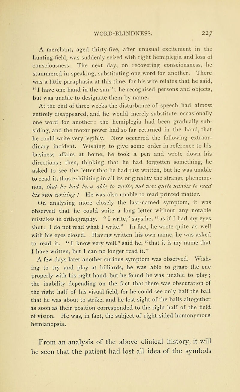 A merchant, aged thirty-five, after unusual excitement in the hunting-field, was suddenly seized with right hemiplegia and loss of consciousness. The next day, on recovering consciousness, he stammered in speaking, substituting one word for another. There was a little paraphasia at this time, for his wife relates that he said,  I have one hand in the sun ; he recognised persons and objects, but was unable to designate them by name. At the end of three weeks the disturbance of speech had almost entirely disappeared, and he would merely substitute occasionally one word for another ; the hemiplegia had been gradually sub- siding, and the motor power had so far returned in the hand, that he could write very legibly. Now occurred the following extraor- dinary incident. Wishing to give some order in reference to his business affairs at home, he took a pen and wrote down his directions; then, thinking that he had forgotten something, he asked to see the letter that he had just written, but he was unable to read it, thus exhibiting in all its originality the strange phenome- non, that he had been able to write, but was quite unable to read his own writing ! He was also unable to read printed matter. On analysing more closely the last-named symptom, it was observed that he could write a long letter without any notable mistakes in orthography.  I write, says he,  as if I had my eyes shut; I do not read what I write. In fact, he wrote quite as well with his eyes closed. Having written his own name, he was asked to read it.  I know very well, said he, that it is my name that I have written, but I can no longer read it. A few days later another curious symptom was observed. Wish- ing to try and play at billiards, he was able to grasp the cue properly with his right hand, but he found he was unable to play; the inability depending on the fact that there was obscuration of the right half of his visual field, for he could see only half the ball that he was about to strike, and he lost sight of the balls altogether as soon as their position corresponded to the right half of the field of vision. He was, in fact, the subject of right-sided homonymous hemianopsia. From an analysis of the above clinical history, it will be seen that the patient had lost all idea of the symbols