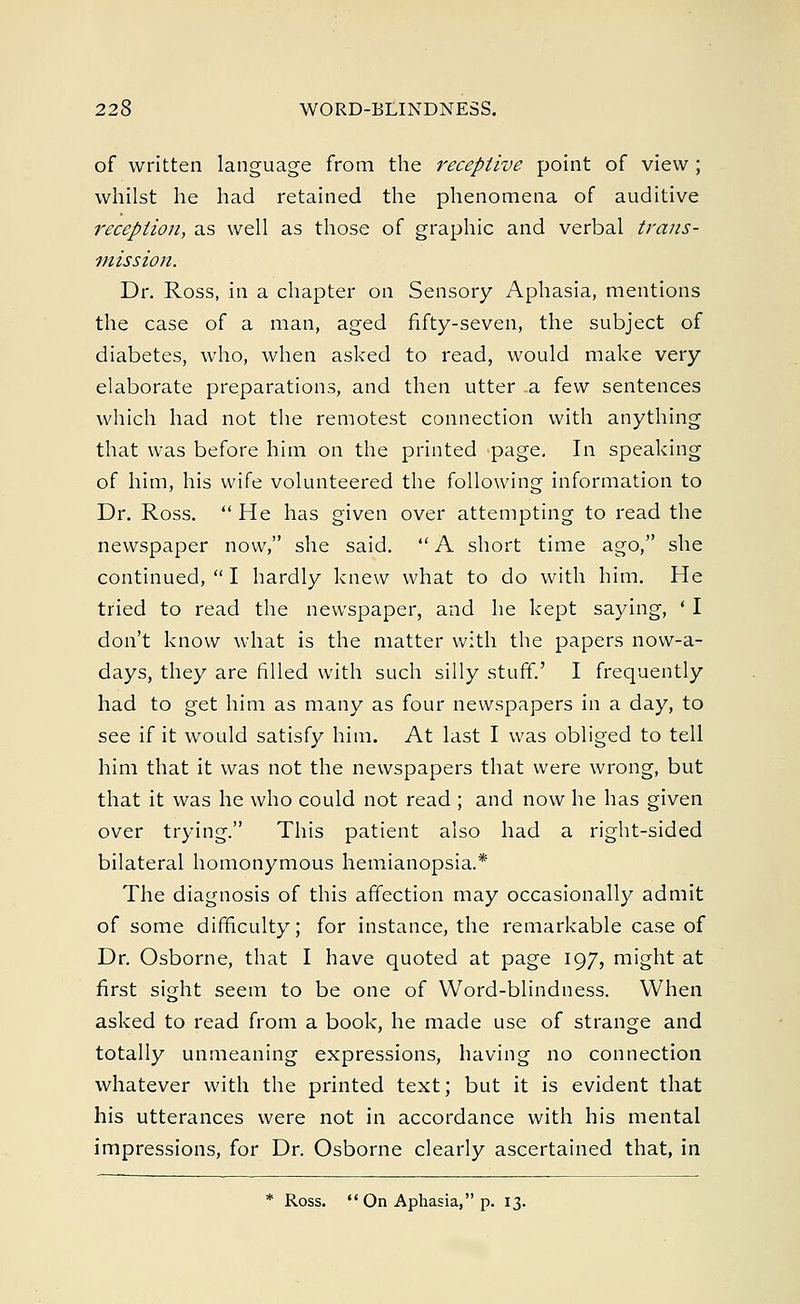 of written language from the receptive point of view; whilst he had retained the phenomena of auditive reception, as well as those of graphic and verbal trans- mission. Dr. Ross, in a chapter on Sensory Aphasia, mentions the case of a man, aged fifty-seven, the subject of diabetes, who, when asked to read, would make very elaborate preparations, and then utter a few sentences which had not the remotest connection with anything that was before him on the printed page. In speaking of him, his wife volunteered the following information to Dr. Ross.  He has given over attempting to read the newspaper now, she said.  A short time ago, she continued,  I hardly knew what to do with him. He tried to read the newspaper, and he kept saying, ' I don't know what is the matter with the papers now-a- days, they are filled with such silly stuff.' I frequently had to get him as many as four newspapers in a day, to see if it would satisfy him. At last I was obliged to tell him that it was not the newspapers that were wrong, but that it was he who could not read ; and now he has given over trying. This patient also had a right-sided bilateral homonymous hemianopsia.* The diagnosis of this affection may occasionally admit of some difficulty; for instance, the remarkable case of Dr. Osborne, that I have quoted at page 197, might at first sight seem to be one of Word-blindness. When asked to read from a book, he made use of strange and totally unmeaning expressions, having no connection whatever with the printed text; but it is evident that his utterances were not in accordance with his mental impressions, for Dr. Osborne clearly ascertained that, in * Ross. On Aphasia, p. 13.