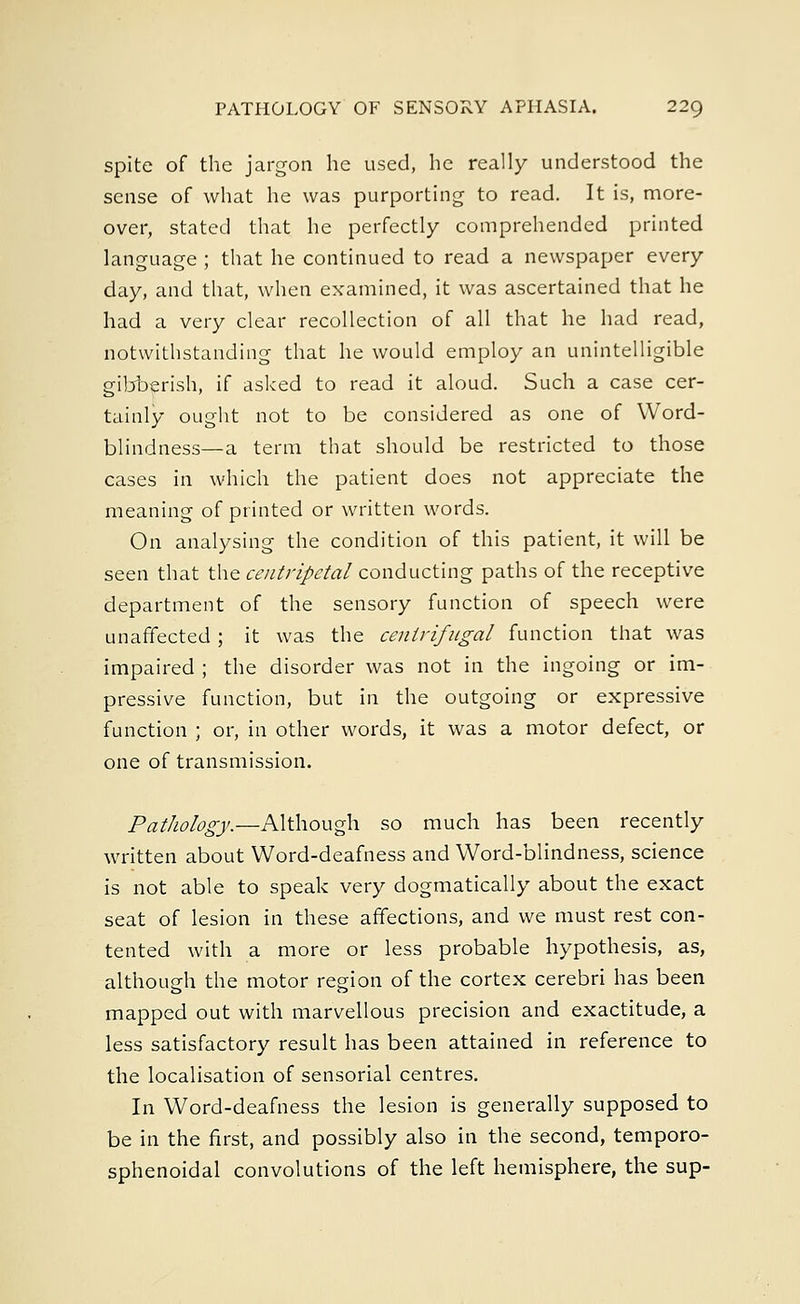 spite of the jargon he used, he really understood the sense of what he was purporting to read. It is, more- over, stated that he perfectly comprehended printed language ; that he continued to read a newspaper every day, and that, when examined, it was ascertained that he had a very clear recollection of all that he had read, notwithstanding that he would employ an unintelligible gibberish, if asked to read it aloud. Such a case cer- tainly ought not to be considered as one of Word- blindness—a term that should be restricted to those cases in which the patient does not appreciate the meaning of printed or written words. On analysing the condition of this patient, it will be seen that the centripetal conducting paths of the receptive department of the sensory function of speech were unaffected ; it was the centrifugal function that was impaired ; the disorder was not in the ingoing or im- pressive function, but in the outgoing or expressive function ; or, in other words, it was a motor defect, or one of transmission. Pathology.—Although so much has been recently written about Word-deafness and Word-blindness, science is not able to speak very dogmatically about the exact seat of lesion in these affections, and we must rest con- tented with a more or less probable hypothesis, as, although the motor region of the cortex cerebri has been mapped out with marvellous precision and exactitude, a less satisfactory result has been attained in reference to the localisation of sensorial centres. In Word-deafness the lesion is generally supposed to be in the first, and possibly also in the second, temporo- sphenoidal convolutions of the left hemisphere, the sup-