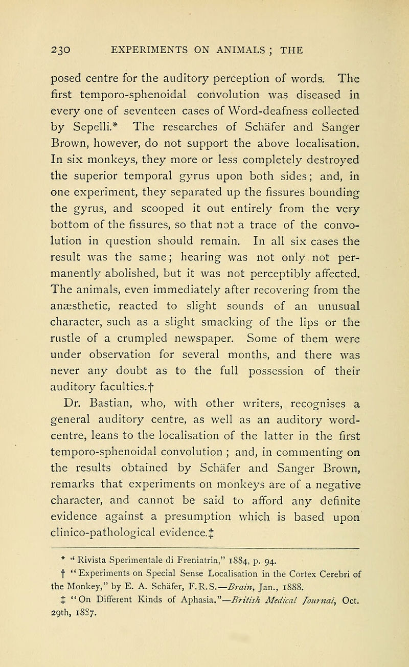 posed centre for the auditory perception of words. The first temporo-sphenoidal convolution was diseased in every one of seventeen cases of Word-deafness collected by Sepelli.* The researches of Schafer and Sanger Brown, however, do not support the above localisation. In six monkeys, they more or less completely destroyed the superior temporal gyrus upon both sides; and, in one experiment, they separated up the fissures bounding the gyrus, and scooped it out entirely from the very bottom of the fissures, so that not a trace of the convo- lution in question should remain. In all six cases the result was the same; hearing was not only not per- manently abolished, but it was not perceptibly affected. The animals, even immediately after recovering from the anaesthetic, reacted to slight sounds of an unusual character, such as a slight smacking of the lips or the rustle of a crumpled newspaper. Some of them were under observation for several months, and there was never any doubt as to the full possession of their auditory faculties.f Dr. Bastian, who, with other writers, recognises a general auditory centre, as well as an auditory word- centre, leans to the localisation of the latter in the first temporo-sphenoidal convolution ; and, in commenting on the results obtained by Schafer and Sanger Brown, remarks that experiments on monkeys are of a negative character, and cannot be said to afford any definite evidence against a presumption which is based upon clinico-pathological evidence.* * ■' Rivista Sperimentale di Freniatria, 1S84, p. 94. f Experiments on Special Sense Localisation in the Cortex Cerebri of the Monkey, by E. A. Schafer, F.R.S.— Brain, Jan., 1S88. J On Different Kinds of Aphasia.—British Medical Journal, Oct. 29th, 18S7.