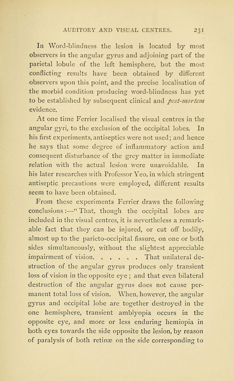 In Word-blindness the lesion is located by most observers in the angular gyrus and adjoining part of the parietal lobule of the left hemisphere, but the most conflicting results have been obtained by different observers upon this point, and the precise localisation of the morbid condition producing word-blindness has yet to be established by subsequent clinical and post-mortem evidence. At one time Ferrier localised the visual centres in the angular gyri, to the exclusion of the occipital lobes. In his first experiments, antiseptics were not used; and hence he says that some degree of inflammatory action and consequent disturbance of the grey matter in immediate relation with the actual lesion were unavoidable. In his later researches with Professor Yeo, in which stringent antiseptic precautions were employed, different results seem to have been obtained. From these experiments Ferrier draws the following conclusions :— That, though the occipital lobes are included in the visual centres, it is nevertheless a remark- able fact that they can be injured, or cut off bodily, almost up to the parieto-occipital fissure, on one or both sides simultaneously, without the slightest appreciable impairment of vision That unilateral de- struction of the angular gyrus produces only transient loss of vision in the opposite eye ; and that even bilateral destruction of the angular gyrus does not cause per- manent total loss of vision. When, however, the angular gyrus and occipital lobe are together destroyed in the one hemisphere, transient amblyopia occurs in the opposite eye, and more or less enduring hemiopia in both eyes towards the side opposite the lesion, by reason of paralysis of both retinae on the side corresponding to