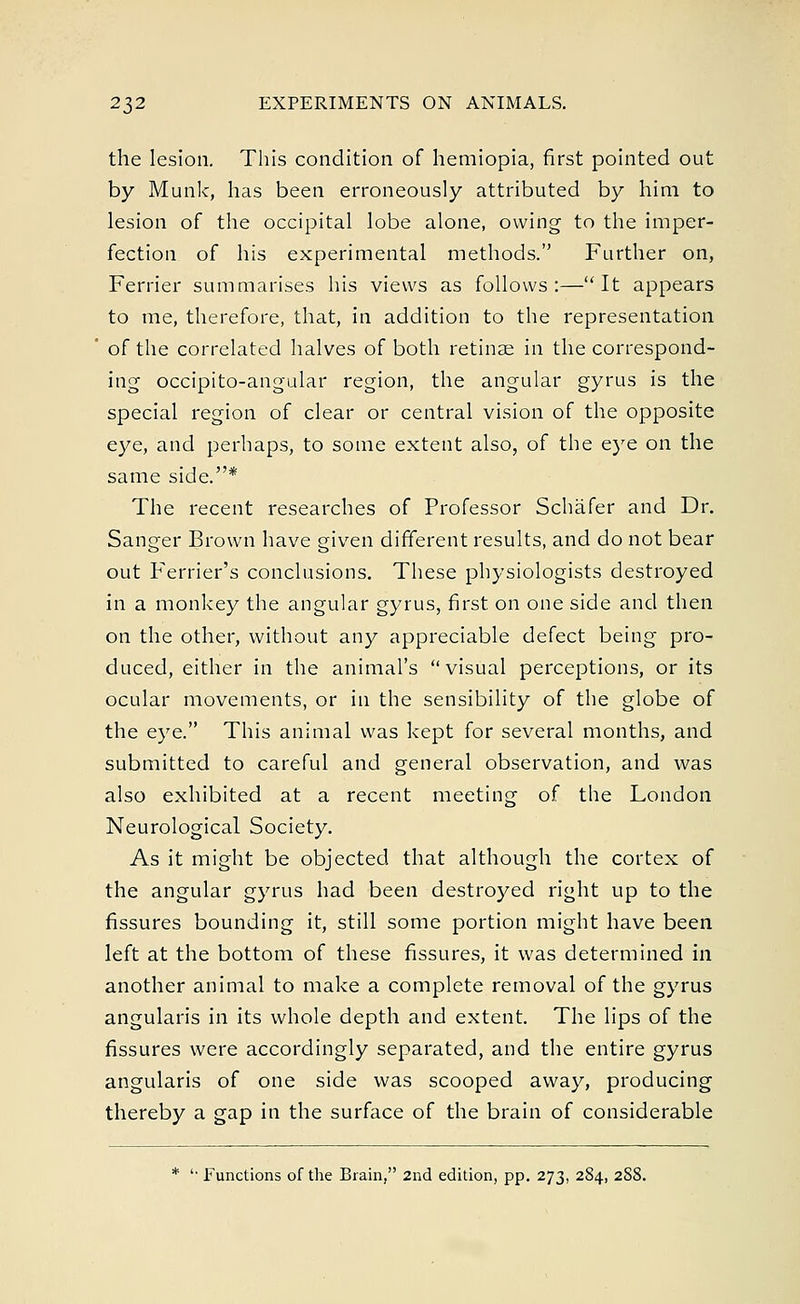 the lesion. This condition of hemiopia, first pointed out by Munk, has been erroneously attributed by him to lesion of the occipital lobe alone, owing to the imper- fection of his experimental methods. Further on, Ferrier summarises his views as follows:—It appears to me, therefore, that, in addition to the representation of the correlated halves of both retinae in the correspond- ing occipito-angular region, the angular gyrus is the special region of clear or central vision of the opposite eye, and perhaps, to some extent also, of the eye on the same side.* The recent researches of Professor Schafer and Dr. Sanger Brown have given different results, and do not bear out Ferrier's conclusions. These physiologists destroyed in a monkey the angular gyrus, first on one side and then on the other, without any appreciable defect being pro- duced, either in the animal's  visual perceptions, or its ocular movements, or in the sensibility of the globe of the eye. This animal was kept for several months, and submitted to careful and general observation, and was also exhibited at a recent meeting of the London Neurological Society. As it might be objected that although the cortex of the angular gyrus had been destroyed right up to the fissures bounding it, still some portion might have been left at the bottom of these fissures, it was determined in another animal to make a complete removal of the gyrus angularis in its whole depth and extent. The lips of the fissures were accordingly separated, and the entire gyrus angularis of one side was scooped away, producing thereby a gap in the surface of the brain of considerable * '• Functions of the Brain, 2nd edition, pp. 273, 284, 2S8.