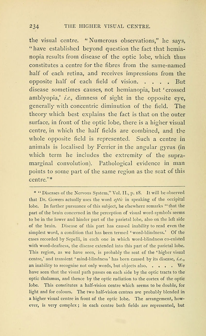 the visual centre.  Numerous observations, he says, have established beyond question the fact that hemia- nopia results from disease of the optic lobe, which thus constitutes a centre for the fibres from the same-named half of each retina, and receives impressions from the opposite half of each field of vision But disease sometimes causes, not hemianopia, but 'crossed amblyopia/ i.e., dimness of sight in the opposite eye, generally with concentric diminution of the field. The theory which best explains the fact is that on the outer surface, in front of the optic lobe, there is a higher visual centre, in which the half fields are combined, and the whole opposite field is represented. Such a centre in animals is localised by Ferrier in the angular gyrus (in which term he includes the extremity of the supra- marginal convolution). Pathological evidence in man points to some part of the same region as the seat of this centre.* *  Diseases of the Nervous System, Vol. II., p. 18. It will be observed that Dr. Gowers actually uses the word optic in speaking of the occipital lobe. In further pursuance of this subject, he elsewhere remarks that the part of the brain concerned in the perception of visual word-symbols seems to be in the lower and hinder part of the parietal lobe, also on the left side of the brain. Disease of this part has caused inability to read even the simplest word, a condition that has been termed 'word-blindness.' Of the cases recorded by Sepelli, in each one in which word-blindness co-existed with word-deafness, the disease extended into this part of the parietal lobe. This region, as we have seen, is probably the seat of the ' higher visual centre,' and transient 'mind-blindness' has been caused by its disease, i.e., an inability to recognise not only words, but objects also We have seen that the visual path passes on each side by the optic tracts to the optic thalamus, and thence by the optic radiation to the cortex of the optic lobe. This constitutes a half-vision centre which seems to be double, for light and for colours. The two half-vision centres are probably blended in a higher visual centre in front of the optic lobe. The arrangement, how- ever, is very complex; in each centre both fields are represented, but