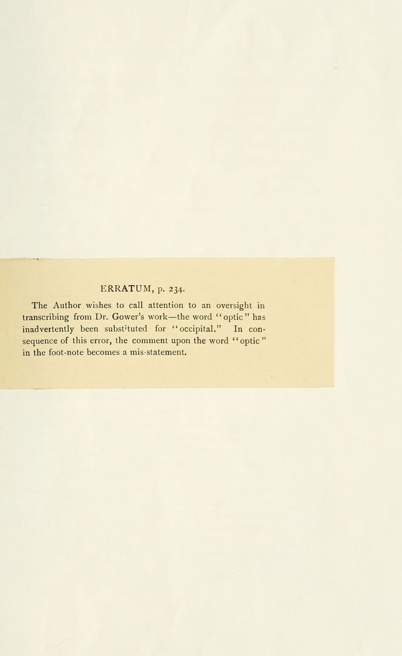 ERRATUM, p. 234. The Author wishes to call attention to an oversight in transcribing from Dr. Gower's work—the word optic has inadvertently been subst'tuted for occipital. In con- sequence of this error, the comment upon the word optic in the foot-note becomes a mis-statement.