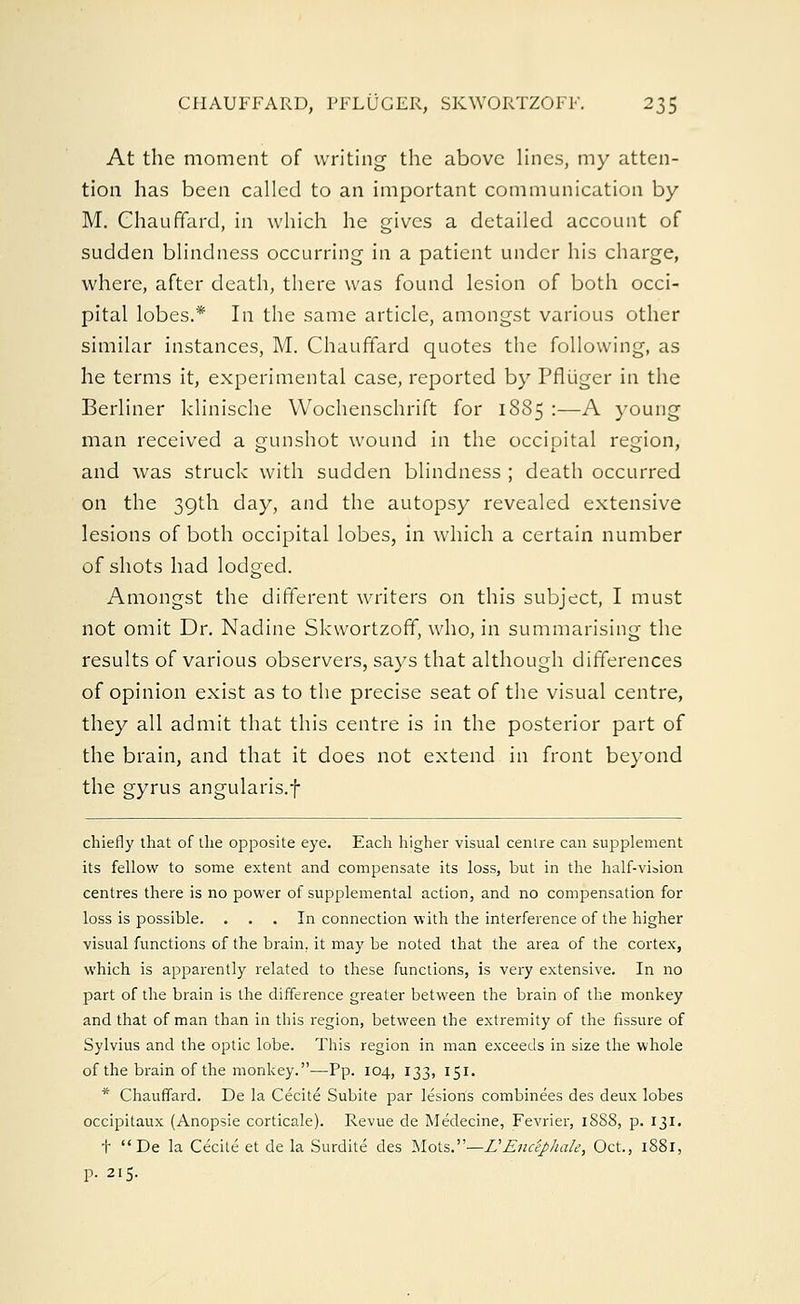 At the moment of writing the above lines, my atten- tion has been called to an important communication by M. Chauffard, in which he gives a detailed account of sudden blindness occurring in a patient under his charge, where, after death, there was found lesion of both occi- pital lobes.* In the same article, amongst various other similar instances, M. Chauffard quotes the following, as he terms it, experimental case, reported by Pfliiger in the Berliner klinische Wochenschrift for 1885 :—A young man received a gunshot wound in the occipital region, and was struck with sudden blindness ; death occurred on the 39th day, and the autopsy revealed extensive lesions of both occipital lobes, in which a certain number of shots had lodged. Amongst the different writers on this subject, I must not omit Dr. Nadine Skvvortzoff, who, in summarising the results of various observers, says that although differences of opinion exist as to the precise seat of the visual centre, they all admit that this centre is in the posterior part of the brain, and that it does not extend in front beyond the gyrus angularis.f chiefly that of the opposite eye. Each higher visual centre can supplement its fellow to some extent and compensate its loss, but in the half-vision centres there is no power of supplemental action, and no compensation for loss is possible. ... In connection with the interference of the higher visual functions of the brain., it may be noted that the area of the cortex, which is apparently related to these functions, is very extensive. In no part of the brain is the difference greater between the brain of the monkey and that of man than in this region, between the extremity of the fissure of Sylvius and the optic lobe. This region in man exceeds in size the whole of the brain of the monkey.—Pp. 104, 133, 151. * Chauffard. De la Cecite Subite par lesions combinees des deux lobes occipitaux (Anopsie corticale). Revue de Medecine, Fevrier, 1SS8, p. 131. t  De la Cecite et de la Surdite des Mots.—VEnceJ)hak, Oct., 1881, P. 215.