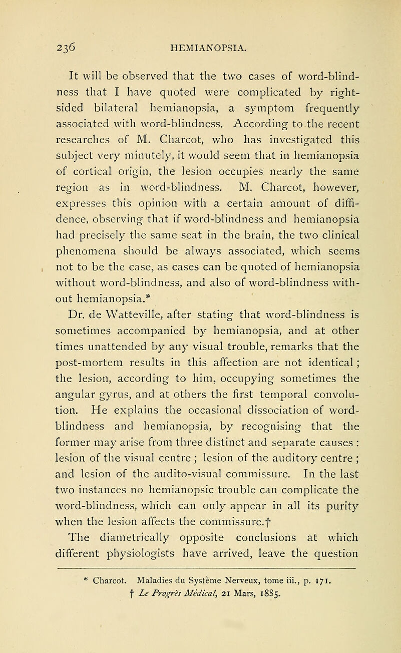It will be observed that the two cases of word-blind- ness that I have quoted were complicated by right- sided bilateral hemianopsia, a symptom frequently associated with word-blindness. According to the recent researches of M. Charcot, who has investigated this subject very minutely, it would seem that in hemianopsia of cortical origin, the lesion occupies nearly the same region as in word-blindness. M. Charcot, however, expresses this opinion with a certain amount of diffi- dence, observing that if word-blindness and hemianopsia had precisely the same seat in the brain, the two clinical phenomena should be always associated, which seems not to be the case, as cases can be quoted of hemianopsia without word-blindness, and also of word-blindness with- out hemianopsia.* Dr. de Watteville, after stating that word-blindness is sometimes accompanied by hemianopsia, and at other times unattended by any visual trouble, remarks that the post-mortem results in this affection are not identical; the lesion, according to him, occupying sometimes the angular gyrus, and at others the first temporal convolu- tion. He explains the occasional dissociation of word- blindness and hemianopsia, by recognising that the former may arise from three distinct and separate causes : lesion of the visual centre ; lesion of the auditory centre ; and lesion of the audito-visual commissure. In the last two instances no hemianopsic trouble can complicate the word-blindness, which can only appear in all its purity when the lesion affects the commissure.f The diametrically opposite conclusions at which different physiologists have arrived, leave the question * Charcot. Maladies du Systeme Nerveux, tome iii., p. 171. f Le Progres Medical, 21 Mars, 1885.