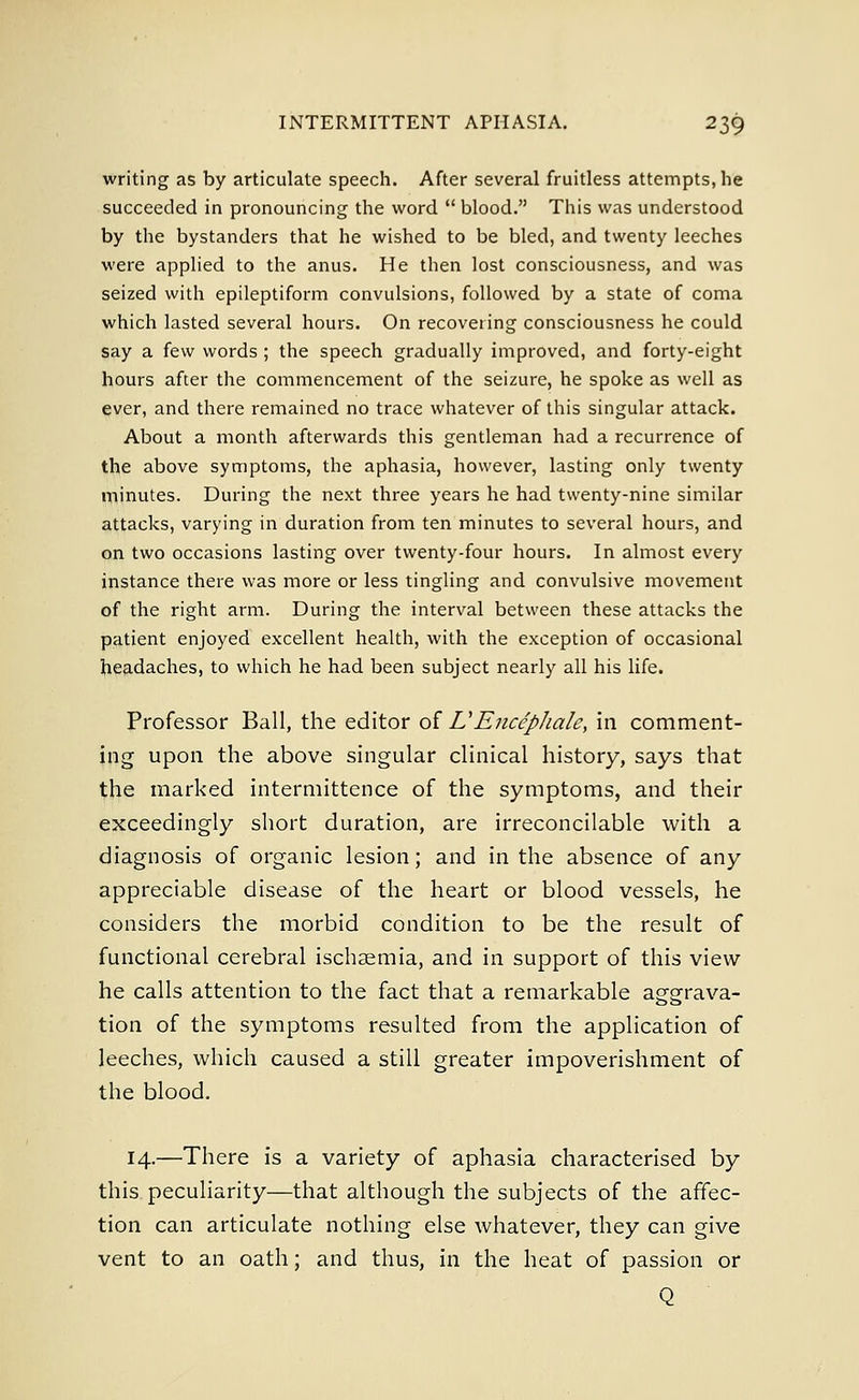 writing as by articulate speech. After several fruitless attempts, he succeeded in pronouncing the word blood. This was understood by the bystanders that he wished to be bled, and twenty leeches were applied to the anus. He then lost consciousness, and was seized with epileptiform convulsions, followed by a state of coma which lasted several hours. On recovering consciousness he could say a few words ; the speech gradually improved, and forty-eight hours after the commencement of the seizure, he spoke as well as ever, and there remained no trace whatever of this singular attack. About a month afterwards this gentleman had a recurrence of the above symptoms, the aphasia, however, lasting only twenty minutes. During the next three years he had twenty-nine similar attacks, varying in duration from ten minutes to several hours, and on two occasions lasting over twenty-four hours. In almost every instance there was more or less tingling and convulsive movement of the right arm. During the interval between these attacks the patient enjoyed excellent health, with the exception of occasional headaches, to which he had been subject nearly all his life. Professor Ball, the editor of VEnccpJiale, in comment- ing upon the above singular clinical history, says that the marked intermittence of the symptoms, and their exceedingly short duration, are irreconcilable with a diagnosis of organic lesion; and in the absence of any appreciable disease of the heart or blood vessels, he considers the morbid condition to be the result of functional cerebral ischaemia, and in support of this view he calls attention to the fact that a remarkable aggrava- tion of the symptoms resulted from the application of leeches, which caused a still greater impoverishment of the blood. 14.—There is a variety of aphasia characterised by this peculiarity—that although the subjects of the affec- tion can articulate nothing else whatever, they can give vent to an oath; and thus, in the heat of passion or Q