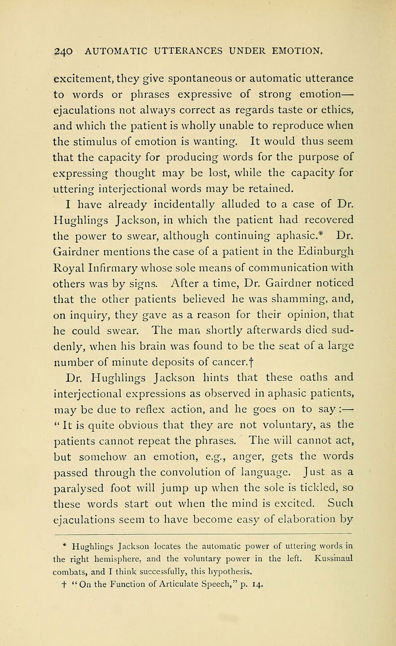 excitement, they give spontaneous or automatic utterance to words or phrases expressive of strong emotion— ejaculations not always correct as regards taste or ethics, and which the patient is wholly unable to reproduce when the stimulus of emotion is wanting. It would thus seem that the capacity for producing words for the purpose of expressing thought may be lost, while the capacity for uttering interjectional words may be retained. I have already incidentally alluded to a case of Dr. Hughlings Jackson, in which the patient had recovered the power to swear, although continuing aphasic.* Dr. Gairdner mentions the case of a patient in the Edinburgh Royal Infirmary whose sole means of communication with others was by signs. After a time, Dr. Gairdner noticed that the other patients believed he was shamming, and, on inquiry, they gave as a reason for their opinion, that he could swear. The man shortly afterwards died sud- denly, when his brain was found to be the seat of a large number of minute deposits of cancer.f Dr. Hughlings Jackson hints that these oaths and interjectional expressions as observed in aphasic patients, may be due to reflex action, and he goes on to say:—  It is quite obvious that they are not voluntary, as the patients cannot repeat the phrases. The will cannot act, but somehow an emotion, e.g., anger, gets the words passed through the convolution of language. Just as a paralysed foot will jump up when the sole is tickled, so these words start out when the mind is excited. Such ejaculations seem to have become easy of elaboration by * Hughlings Jackson locates the automatic power of uttering words in the right hemisphere, and the voluntary power in the left. Kuss'maul combats, and I think successfully, this hypothesis. + On the Function of Articulate Speech, p. 14.