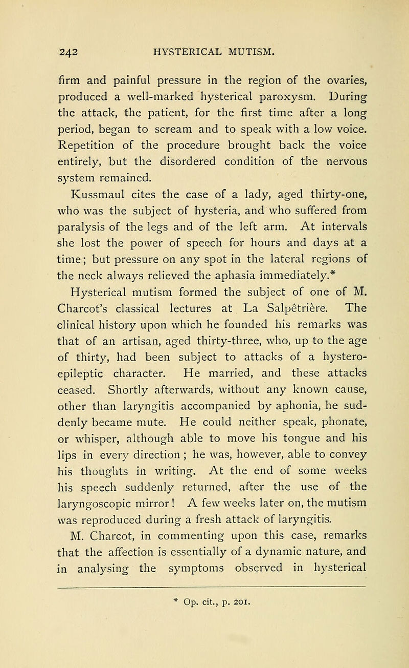 firm and painful pressure in the region of the ovaries, produced a well-marked hysterical paroxysm. During the attack, the patient, for the first time after a long period, began to scream and to speak with a low voice. Repetition of the procedure brought back the voice entirely, but the disordered condition of the nervous system remained. Kussmaul cites the case of a lady, aged thirty-one, who was the subject of hysteria, and who suffered from paralysis of the legs and of the left arm. At intervals she lost the power of speech for hours and days at a time; but pressure on any spot in the lateral regions of the neck always relieved the aphasia immediately.* Hysterical mutism formed the subject of one of M. Charcot's classical lectures at La Salpetriere. The clinical history upon which he founded his remarks was that of an artisan, aged thirty-three, who, up to the age of thirty, had been subject to attacks of a hystero- epileptic character. He married, and these attacks ceased. Shortly afterwards, without any known cause, other than laryngitis accompanied by aphonia, he sud- denly became mute. He could neither speak, phonate, or whisper, although able to move his tongue and his lips in every direction ; he was, however, able to convey his thoughts in writing. At the end of some weeks his speech suddenly returned, after the use of the laryngoscopic mirror! A few weeks later on, the mutism was reproduced during a fresh attack of laryngitis. M. Charcot, in commenting upon this case, remarks that the affection is essentially of a dynamic nature, and in analysing the symptoms observed in hysterical * Op. cit., p. 201.