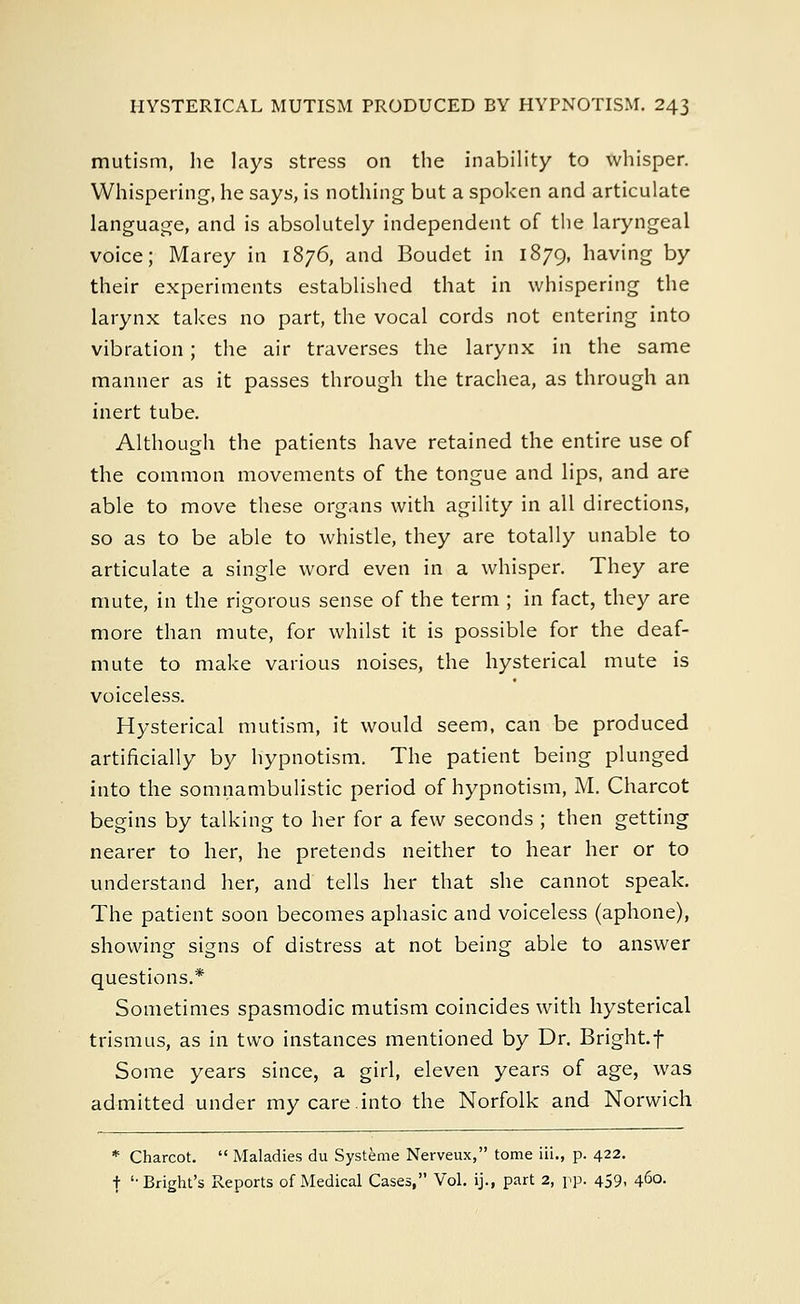 mutism, he lays stress on the inability to whisper. Whispering, he says, is nothing but a spoken and articulate language, and is absolutely independent of the laryngeal voice; Marey in 1876, and Boudet in 1879, having by their experiments established that in whispering the larynx takes no part, the vocal cords not entering into vibration; the air traverses the larynx in the same manner as it passes through the trachea, as through an inert tube. Although the patients have retained the entire use of the common movements of the tongue and lips, and are able to move these organs with agility in all directions, so as to be able to whistle, they are totally unable to articulate a single word even in a whisper. They are mute, in the rigorous sense of the term ; in fact, they are more than mute, for whilst it is possible for the deaf- mute to make various noises, the hysterical mute is voiceless. Hysterical mutism, it would seem, can be produced artificially by hypnotism. The patient being plunged into the somnambulistic period of hypnotism, M. Charcot begins by talking to her for a few seconds ; then getting nearer to her, he pretends neither to hear her or to understand her, and tells her that she cannot speak. The patient soon becomes aphasic and voiceless (aphone), showing signs of distress at not being able to answer questions.* Sometimes spasmodic mutism coincides with hysterical trismus, as in two instances mentioned by Dr. Bright.f Some years since, a girl, eleven years of age, was admitted under my care.into the Norfolk and Norwich * Charcot.  Maladies du Systeme Nerveux, tome iii., p. 422. t '-Bright's Reports of Medical Cases, Vol. ij., part 2, pp. 459, 460.