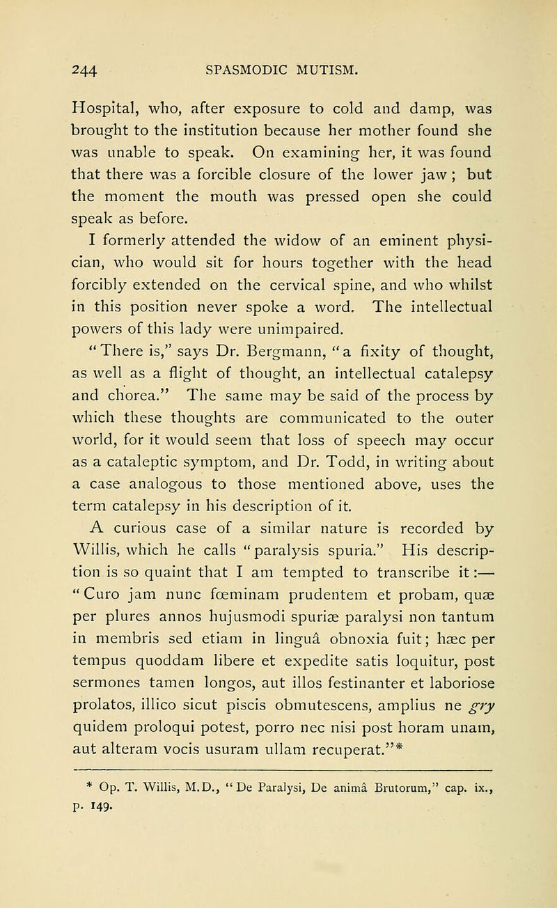 Hospital, who, after exposure to cold and damp, was brought to the institution because her mother found she was unable to speak. On examining her, it was found that there was a forcible closure of the lower jaw; but the moment the mouth was pressed open she could speak as before. I formerly attended the widow of an eminent physi- cian, who would sit for hours together with the head forcibly extended on the cervical spine, and who whilst in this position never spoke a word. The intellectual powers of this lady were unimpaired. There is, says Dr. Bergmann, a fixity of thought, as well as a flight of thought, an intellectual catalepsy and chorea. The same may be said of the process by which these thoughts are communicated to the outer world, for it would seem that loss of speech may occur as a cataleptic symptom, and Dr. Todd, in writing about a case analogous to those mentioned above, uses the term catalepsy in his description of it. A curious case of a similar nature is recorded by Willis, which he calls paralysis spuria. His descrip- tion is so quaint that I am tempted to transcribe it:— Curo jam nunc fceminam prudentem et probam, quae per plures annos hujusmodi spuriae paralysi non tantum in membris sed etiam in lingua obnoxia fuit; hsec per tempus quoddam libere et expedite satis loquitur, post sermones tamen longos, aut illos festinanter et laboriose prolatos, illico sicut piscis obmutescens, amplius ne gry quidem proloqui potest, porro nee nisi post horam unam, aut alteram vocis usuram ullam recuperat.* * Op. T. Willis, M.D.,  De Paralysi, De anima. Brutorum, cap. ix., p. 149-