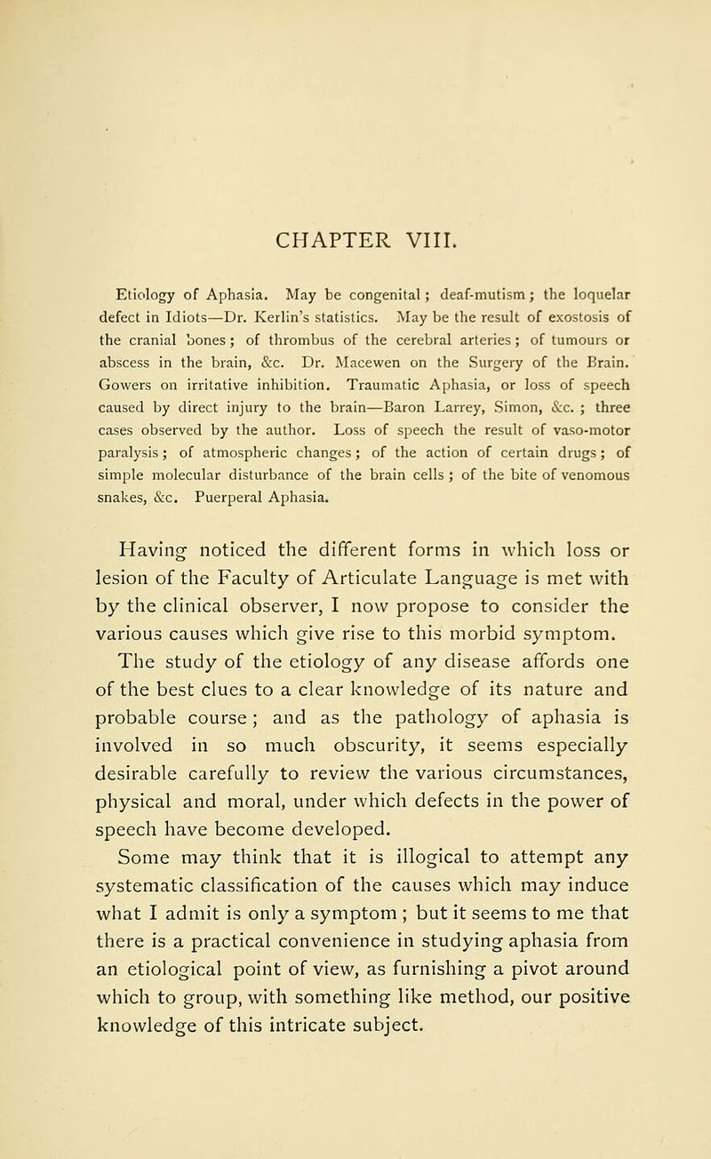 Etiology of Aphasia. May be congenital; deaf-mutism; the loquelar defect in Idiots—Dr. Kerlin's statistics. May be the result of exostosis of the cranial bones; of thrombus of the cerebral arteries; of tumours or abscess in the brain, &c. Dr. Macewen on the Surgery of the Brain. Gowers on irritative inhibition. Traumatic Aphasia, or loss of speech caused by direct injury to the brain—Baron Larrey, Simon, &c. ; three cases observed by the author. Loss of speech the result of vaso-motor paralysis; of atmospheric changes; of the action of certain drugs; of simple molecular disturbance of the brain cells; of the bite of venomous snakes, &c. Puerperal Aphasia. Having noticed the different forms in which loss or lesion of the Faculty of Articulate Language is met with by the clinical observer, I now propose to consider the various causes which give rise to this morbid symptom. The study of the etiology of any disease affords one of the best clues to a clear knowledge of its nature and probable course ; and as the pathology of aphasia is involved in so much obscurity, it seems especially desirable carefully to review the various circumstances, physical and moral, under which defects in the power of speech have become developed. Some may think that it is illogical to attempt any systematic classification of the causes which may induce what I admit is only a symptom ; but it seems to me that there is a practical convenience in studying aphasia from an etiological point of view, as furnishing a pivot around which to group, with something like method, our positive knowledge of this intricate subject.