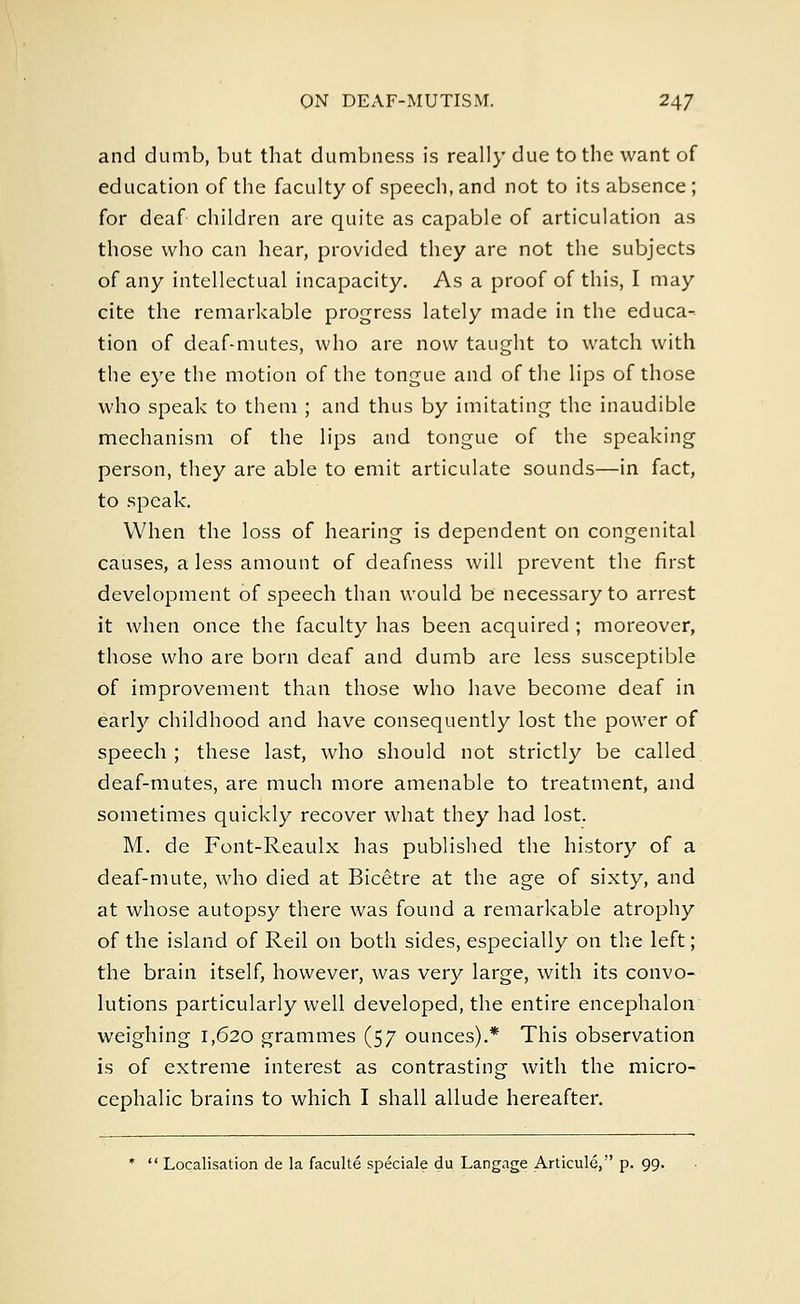 and dumb, but that dumbness is really due to the want of education of the faculty of speech, and not to its absence ; for deaf children are quite as capable of articulation as those who can hear, provided they are not the subjects of any intellectual incapacity. As a proof of this, I may cite the remarkable progress lately made in the educa- tion of deaf-mutes, who are now taught to watch with the eye the motion of the tongue and of the lips of those who speak to them ; and thus by imitating the inaudible mechanism of the lips and tongue of the speaking person, they are able to emit articulate sounds—in fact, to speak. When the loss of hearing is dependent on congenital causes, a less amount of deafness will prevent the first development of speech than would be necessary to arrest it when once the faculty has been acquired ; moreover, those who are born deaf and dumb are less susceptible of improvement than those who have become deaf in early childhood and have consequently lost the power of speech ; these last, who should not strictly be called deaf-mutes, are much more amenable to treatment, and sometimes quickly recover what they had lost. M. de Font-Reaulx has published the history of a deaf-mute, who died at Bicetre at the age of sixty, and at whose autopsy there was found a remarkable atrophy of the island of Reil on both sides, especially on the left; the brain itself, however, was very large, with its convo- lutions particularly well developed, the entire encephalon weighing 1,620 grammes (57 ounces).* This observation is of extreme interest as contrasting with the micro- cephalic brains to which I shall allude hereafter. *  Localisation de la faculte speciale du Langage Articule, p. 99.