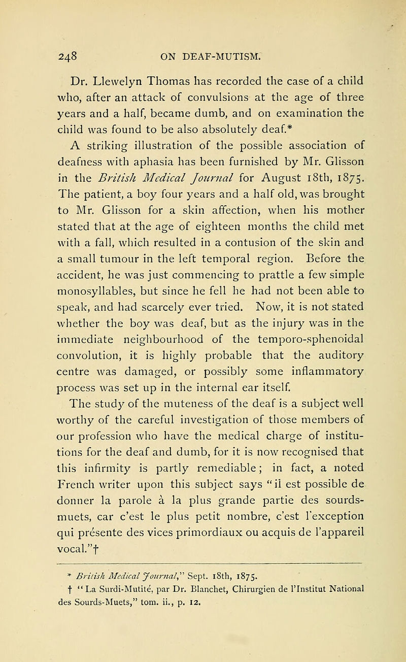 Dr. Llewelyn Thomas has recorded the case of a child who, after an attack of convulsions at the age of three years and a half, became dumb, and on examination the child was found to be also absolutely deaf.* A striking illustration of the possible association of deafness with aphasia has been furnished by Mr. Glisson in the British Medical Journal for August 18th, 1875. The patient, a boy four years and a half old, was brought to Mr. Glisson for a skin affection, when his mother stated that at the age of eighteen months the child met with a fall, which resulted in a contusion of the skin and a small tumour in the left temporal region. Before the accident, he was just commencing to prattle a few simple monosyllables, but since he fell he had not been able to speak, and had scarcely ever tried. Now, it is not stated whether the boy was deaf, but as the injury was in the immediate neighbourhood of the temporo-sphenoidal convolution, it is highly probable that the auditory centre was damaged, or possibly some inflammatory process was set up in the internal ear itself. The study of the muteness of the deaf is a subject well worthy of the careful investigation of those members of our profession who have the medical charge of institu- tions for the deaf and dumb, for it is now recognised that this infirmity is partly remediable; in fact, a noted French writer upon this subject says ii est possible de donner la parole a la plus grande partie des sourds- muets, car c'est le plus petit nombre, c'est l'exception qui presente des vices primordiaux ou acquis de l'appareil vocal.f * British Medical Journal Sept. 18th, 1875. f La Surdi-Mutite, par Dr. Blanchet, Chirurgien de l'lnstitut National des Sourds-Muets, torn, ii., p. 12.