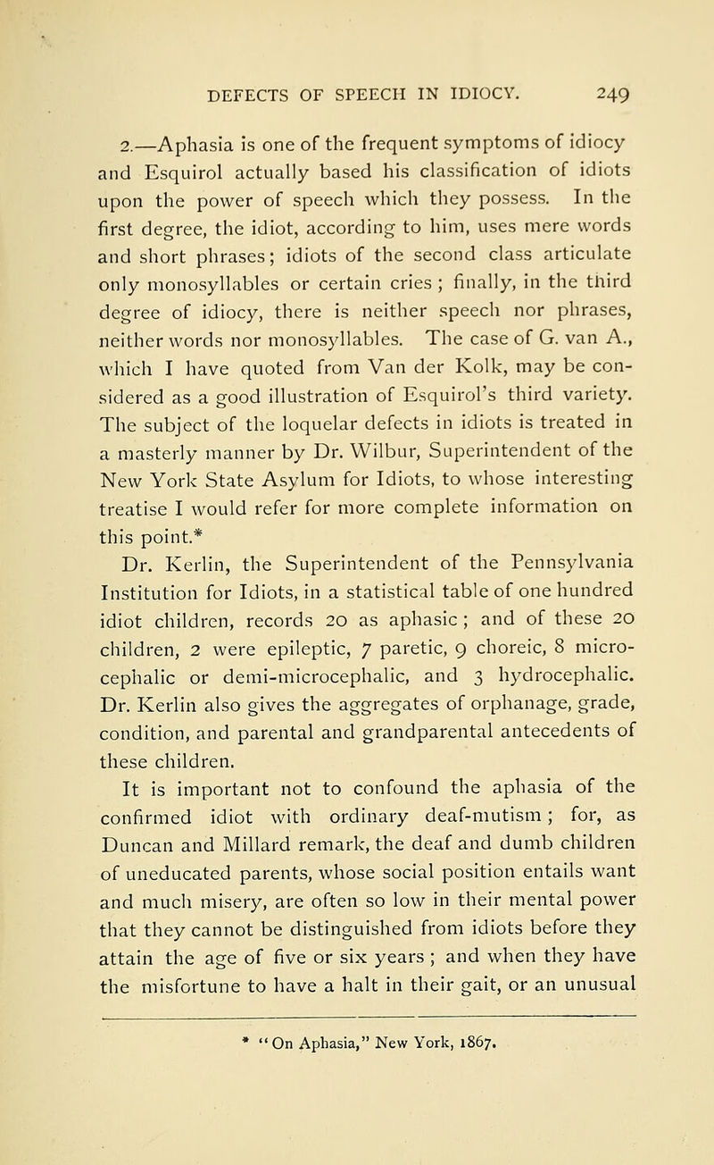 2.—Aphasia is one of the frequent symptoms of idiocy and Esquirol actually based his classification of idiots upon the power of speech which they possess. In the first degree, the idiot, according to him, uses mere words and short phrases; idiots of the second class articulate only monosyllables or certain cries ; finally, in the third degree of idiocy, there is neither speech nor phrases, neither words nor monosyllables. The case of G. van A., which I have quoted from Van der Kolk, may be con- sidered as a good illustration of Esquirol's third variety. The subject of the loquelar defects in idiots is treated in a masterly manner by Dr. Wilbur, Superintendent of the New York State Asylum for Idiots, to whose interesting treatise I would refer for more complete information on this point.* Dr. Kerlin, the Superintendent of the Pennsylvania Institution for Idiots, in a statistical table of one hundred idiot children, records 20 as aphasic ; and of these 20 children, 2 were epileptic, 7 paretic, 9 choreic, 8 micro- cephalic or demi-microcephalic, and 3 hydrocephalic. Dr. Kerlin also gives the aggregates of orphanage, grade, condition, and parental and grandparental antecedents of these children. It is important not to confound the aphasia of the confirmed idiot with ordinary deaf-mutism; for, as Duncan and Millard remark, the deaf and dumb children of uneducated parents, whose social position entails want and much misery, are often so low in their mental power that they cannot be distinguished from idiots before they attain the age of five or six years ; and when they have the misfortune to have a halt in their gait, or an unusual * On Aphasia, New York, 1867.