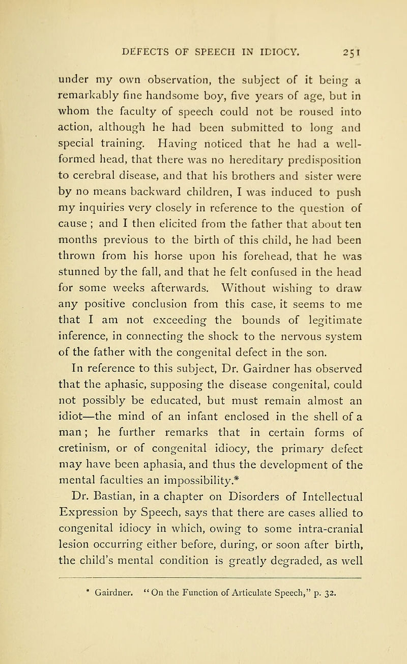 under my own observation, the subject of it being a remarkably fine handsome boy, five years of age, but in whom the faculty of speech could not be roused into action, although he had been submitted to long and special training. Having noticed that he had a well- formed head, that there was no hereditary predisposition to cerebral disease, and that his brothers and sister were by no means backward children, I was induced to push my inquiries very closely in reference to the question of cause ; and I then elicited from the father that about ten months previous to the birth of this child, he had been thrown from his horse upon his forehead, that he was stunned by the fall, and that he felt confused in the head for some weeks afterwards. Without wishing to draw any positive conclusion from this case, it seems to me that I am not exceeding the bounds of legitimate inference, in connecting the shock to the nervous system of the father with the congenital defect in the son. In reference to this subject, Dr. Gairdner has observed that the aphasic, supposing the disease congenital, could not possibly be educated, but must remain almost an idiot—the mind of an infant enclosed in the shell of a man; he further remarks that in certain forms of cretinism, or of congenital idiocy, the primary defect may have been aphasia, and thus the development of the mental faculties an impossibility* Dr. Bastian, in a chapter on Disorders of Intellectual Expression by Speech, says that there are cases allied to congenital idiocy in which, owing to some intra-cranial lesion occurring either before, during, or soon after birth, the child's mental condition is greatly degraded, as well * Gairdner.  On the Function of Articulate Speech, p. 32.