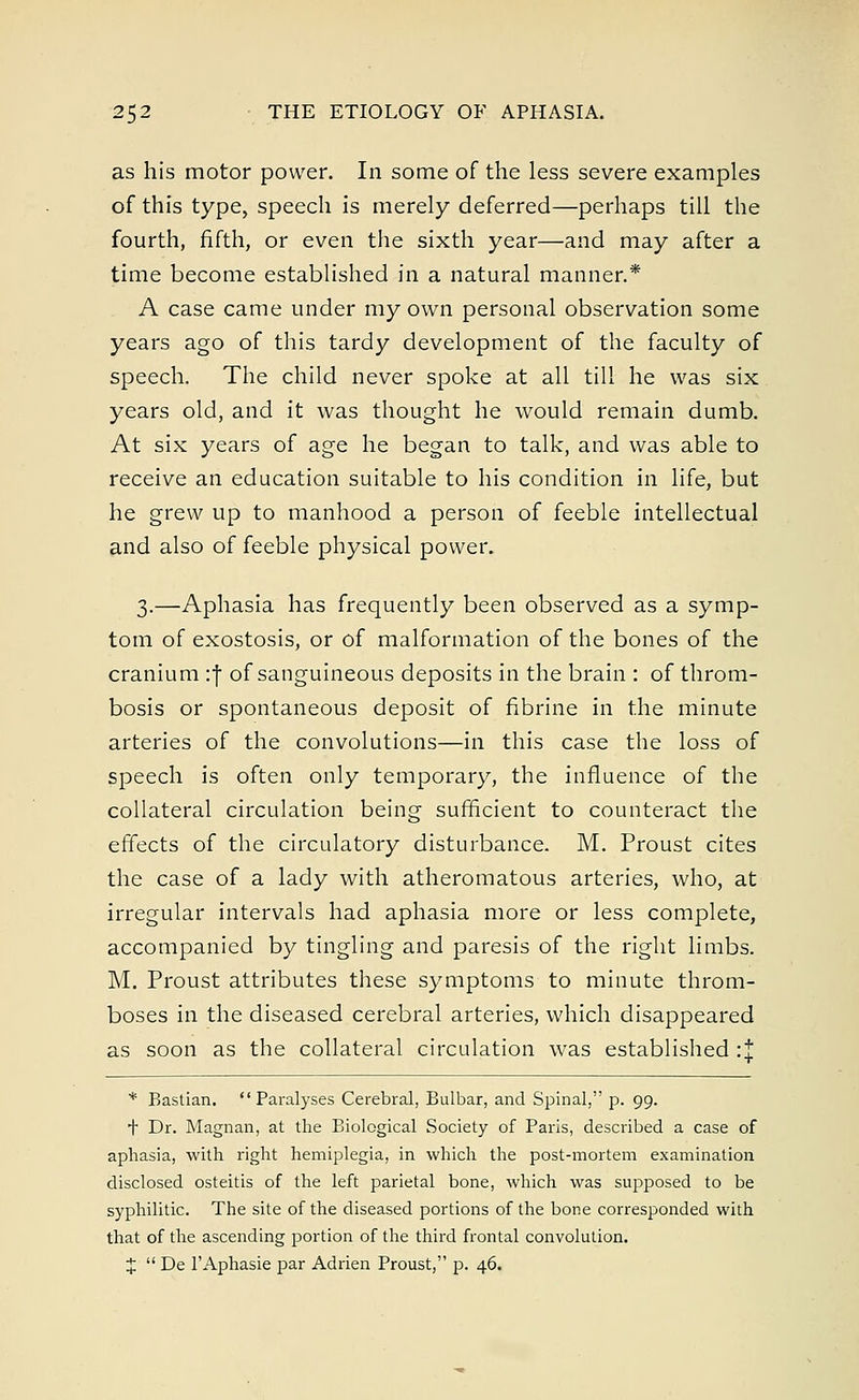 as his motor power. In some of the less severe examples of this type, speech is merely deferred—perhaps till the fourth, fifth, or even the sixth year—and may after a time become established in a natural manner.* A case came under my own personal observation some years ago of this tardy development of the faculty of speech. The child never spoke at all till he was six years old, and it was thought he would remain dumb. At six years of age he began to talk, and was able to receive an education suitable to his condition in life, but he grew up to manhood a person of feeble intellectual and also of feeble physical power. 3.—Aphasia has frequently been observed as a symp- tom of exostosis, or of malformation of the bones of the cranium :f of sanguineous deposits in the brain : of throm- bosis or spontaneous deposit of fibrine in the minute arteries of the convolutions—in this case the loss of speech is often only temporary, the influence of the collateral circulation being sufficient to counteract the effects of the circulatory disturbance. M. Proust cites the case of a lady with atheromatous arteries, who, at irregular intervals had aphasia more or less complete, accompanied by tingling and paresis of the right limbs. M. Proust attributes these symptoms to minute throm- boses in the diseased cerebral arteries, which disappeared as soon as the collateral circulation was established :J * Bastian. Paralyses Cerebral, Bulbar, and Spinal, p. 99. + Dr. Magnan, at the Biological Society of Paris, described a case of aphasia, with right hemiplegia, in which the post-mortem examination disclosed osteitis of the left parietal bone, which was supposed to be syphilitic. The site of the diseased portions of the bone corresponded with that of the ascending portion of the third frontal convolution. J  De l'Aphasie par Adrien Proust, p. 46.