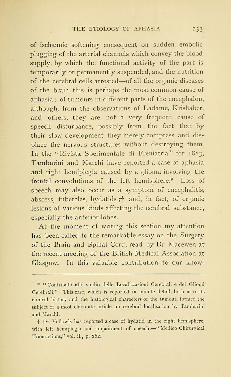of ischaemic softening consequent on sudden embolic plugging- of the arterial channels which convey the blood supply, by which the functional activity of the part is temporarily or permanently suspended, and the nutrition of the cerebral cells arrested—of all the organic diseases of the brain this is perhaps the most common cause of aphasia: of tumours in different parts of the encephalon, although, from the observations of Ladame, Krishaber, and others, they are not a very frequent cause of speech disturbance, possibly from the fact that by their slow development they merely compress and dis- place the nervous structures without destroying them. In the  Rivista Sperimentale di Freniatria for 1883, Tamburini and Marchi have reported a case of aphasia and right hemiplegia caused by a glioma involving the frontal convolutions of the left hemisphere.* Loss of speech may also occur as a symptom of encephalitis, abscess, tubercles, hydatids yf and, in fact, of organic lesions of various kinds affecting the cerebral substance, especially the anterior lobes. At the moment of writing this section my attention has been called to the remarkable essay on the Surgery of the Brain and Spinal Cord, read by Dr. Macewen at the recent meeting of the British Medical Association at Glasg-ow. In this valuable contribution to our know- *  Contribute) alio studio delle Localizzazioni Cerebrali e dei Gliomi Cerebrali. This case, which is reported in minute detail, both as to its clinical history and the histological characters of the tumour, formed the subject of a most elaborate article on cerebral localisation by Tamburini and Marchi. + Dr. Yellowly has reported a case of hydatid in the right hemisphere, with left hemiplegia and impairment of speech.— Medico-Chirurgical Transactions, vol. ii., p. 262.