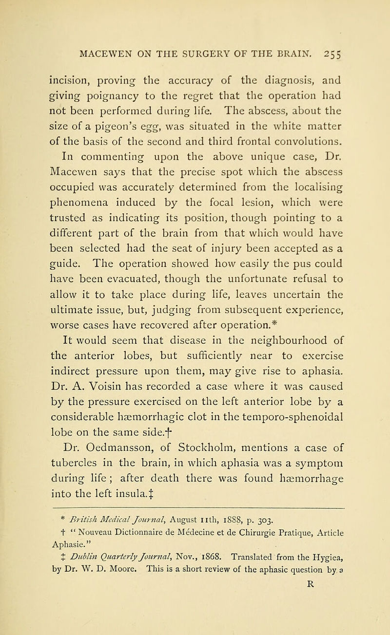 incision, proving the accuracy of the diagnosis, and giving poignancy to the regret that the operation had not been performed during life. The abscess, about the size of a pigeon's egg, was situated in the white matter of the basis of the second and third frontal convolutions. In commenting upon the above unique case, Dr. Macewen says that the precise spot which the abscess occupied was accurately determined from the localising phenomena induced by the focal lesion, which were trusted as indicating its position, though pointing to a different part of the brain from that which would have been selected had the seat of injury been accepted as a guide. The operation showed how easily the pus could have been evacuated, though the unfortunate refusal to allow it to take place during life, leaves uncertain the ultimate issue, but, judging from subsequent experience, worse cases have recovered after operation.* It would seem that disease in the neighbourhood of the anterior lobes, but sufficiently near to exercise indirect pressure upon them, may give rise to aphasia. Dr. A. Voisin has recorded a case where it was caused by the pressure exercised on the left anterior lobe by a considerable hemorrhagic clot in the temporo-sphenoidal lobe on the same side.-J- Dr. Oedmansson, of Stockholm, mentions a case of tubercles in the brain, in which aphasia was a symptom during life ; after death there was found haemorrhage into the left insula.J * British Medical Journal, August nth, 1888, p. 303. t  Nouveau Dictionnaire de Medecine et de Chirurgie Pratique, Article Aphasie. % Dublin Quarterly Journal, Nov., 1868. Translated from the Hygiea, by Dr. W. D. Moore. This is a short review of the aphasie question by a R