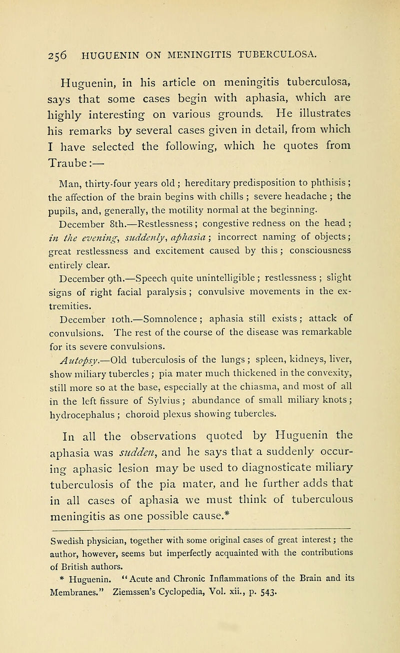 Huguenin, in his article on meningitis tuberculosa, says that some cases begin with aphasia, which are highly interesting on various grounds. He illustrates his remarks by several cases given in detail, from which I have selected the following, which he quotes from Traube:— Man, thirty-four years old ; hereditary predisposition to phthisis ; the affection of the brain begins with chills ; severe headache ; the pupils, and, generally, the motility normal at the beginning. December 8th.—Restlessness; congestive redness on the head ; in the evening, suddenly; aphasia; incorrect naming of objects; great restlessness and excitement caused by this; consciousness entirely clear. December 9th.—Speech quite unintelligible ; restlessness ; slight signs of right facial paralysis ; convulsive movements in the ex- tremities. December 10th.—Somnolence; aphasia still exists; attack of convulsions. The rest of the course of the disease was remarkable for its severe convulsions. Autopsy.—Old tuberculosis of the lungs; spleen, kidneys, liver, show miliary tubercles ; pia mater much thickened in the convexity, still more so at the base, especially at the chiasma, and most of all in the left fissure of Sylvius; abundance of small miliary knots; hydrocephalus ; choroid plexus showing tubercles. In all the observations quoted by Huguenin the aphasia was sudden, and he says that a suddenly occur- ing aphasic lesion may be used to diagnosticate miliary tuberculosis of the pia mater, and he further adds that in all cases of aphasia we must think of tuberculous meningitis as one possible cause.* Swedish physician, together with some original cases of great interest; the author, however, seems but imperfectly acquainted with the contributions of British authors. * Huguenin.  Acute and Chronic Inflammations of the Brain and its Membranes. Ziemssen's Cyclopedia, Vol. xii., p. 543.