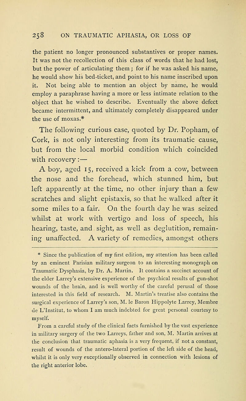 the patient no longer pronounced substantives or proper names. It was not the recollection of this class of words that he had lost, but the power of articulating them; for if he was asked his name, he would show his bed-ticket, and point to his name inscribed upon it. Not being able to mention an object by name, he would employ a paraphrase having a more or less intimate relation to the object that he wished to describe. Eventually the above defect became intermittent, and ultimately completely disappeared under the use of moxas.* The following curious case, quoted by Dr. Popham, of Cork, is not only interesting from its traumatic cause, but from the local morbid condition which coincided with recovery:— A boy, aged 15, received a kick from a cow, between the nose and the forehead, which stunned him, but left apparently at the time, no other injury than a few scratches and slight epistaxis, so that he walked after it some miles to a fair. On the fourth day he was seized whilst at work with vertigo and loss of speech, his hearing, taste, and sight, as well as deglutition, remain- ing unaffected. A variety of remedies, amongst others * Since the publication of my first edition, my attention has been called by an eminent Parisian military surgeon to an interesting monograph on Traumatic Dysphasia, by Dr. A. Martin. It contains a succinct account of the elder Larrey's extensive experience of the psychical results of gun-shot wounds of the brain, and is well worthy of the careful perusal of those interested in this field of research. M. Martin's treatise also contains the surgical experience of Larrey's son, M. le Baron Hippolyte Larrey, Membre de L'Institut, to whom I am much indebted for great personal courtesy to myself. From a careful study of the clinical facts furnished by the vast experience in military surgery of the two Larreys, father and son, M. Martin arrives at the conclusion that traumatic aphasia is a very frequent, if not a constant, result of wounds of the antero-lateral portion of the left side of the head, whilst it is only very exceptionally observed in connection with lesions of the right anterior lobe.