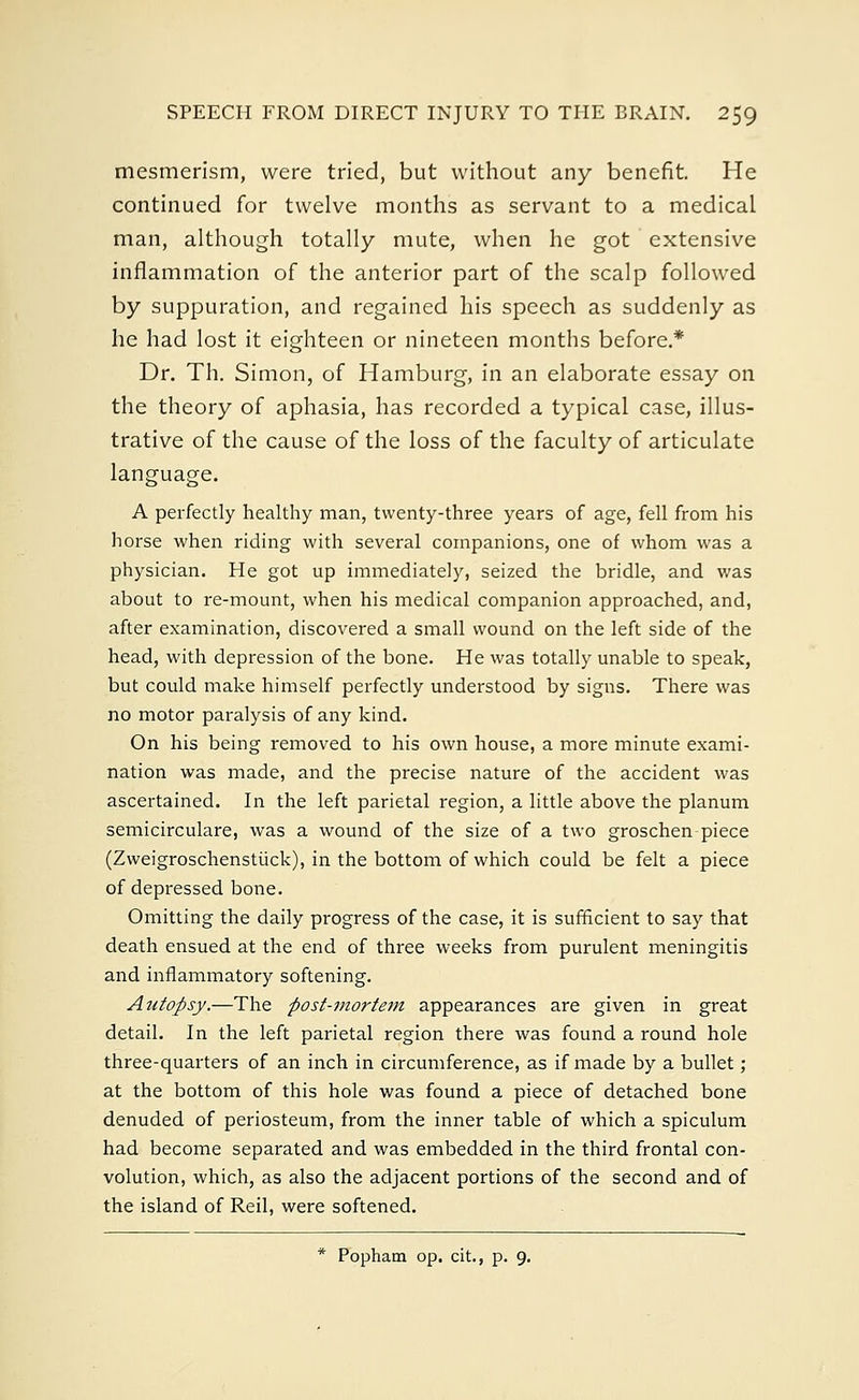 mesmerism, were tried, but without any benefit. He continued for twelve months as servant to a medical man, although totally mute, when he got extensive inflammation of the anterior part of the scalp followed by suppuration, and regained his speech as suddenly as he had lost it eighteen or nineteen months before.* Dr. Th. Simon, of Hamburg, in an elaborate essay on the theory of aphasia, has recorded a typical case, illus- trative of the cause of the loss of the faculty of articulate language. A perfectly healthy man, twenty-three years of age, fell from his horse when riding with several companions, one of whom was a physician. He got up immediately, seized the bridle, and was about to re-mount, when his medical companion approached, and, after examination, discovered a small wound on the left side of the head, with depression of the bone. He was totally unable to speak, but could make himself perfectly understood by signs. There was no motor paralysis of any kind. On his being removed to his own house, a more minute exami- nation was made, and the precise nature of the accident was ascertained. In the left parietal region, a little above the planum semicirculare, was a wound of the size of a two groschen piece (Zweigroschenstiick), in the bottom of which could be felt a piece of depressed bone. Omitting the daily progress of the case, it is sufficient to say that death ensued at the end of three weeks from purulent meningitis and inflammatory softening. Autopsy.—The post-mortem appearances are given in great detail. In the left parietal region there was found a round hole three-quarters of an inch in circumference, as if made by a bullet ; at the bottom of this hole was found a piece of detached bone denuded of periosteum, from the inner table of which a spiculum had become separated and was embedded in the third frontal con- volution, which, as also the adjacent portions of the second and of the island of Reil, were softened. * Popham op. cit., p. 9.
