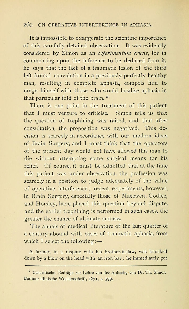 It is impossible to exaggerate the scientific importance of this carefully detailed observation. It was evidently considered by Simon as an experimentum cruris, for in commenting upon the inference to be deduced from it, he says that the fact of a traumatic lesion of the third left frontal convolution in a previously perfectly healthy man, resulting in complete aphasia, compels him to range himself with those who would localise aphasia in that particular fold of the brain. * There is one point in the treatment of this patient that I must venture to criticise. Simon tells us that the question of trephining was raised, and that after consultation, the proposition was negatived. This de- cision is scarcely in accordance with our modern ideas of Brain Surgery, and I must think that the operators of the present day would not have allowed this man to die without attempting some surgical means for his relief. Of course, it must be admitted that at the time this patient was under observation, the profession was scarcely in a position to judge adequately of the value of operative interference ; recent experiments, however, in Brain Surgery, especially those of Macewen, Godlee, and Horsley, have placed this question beyond dispute, and the earlier trephining is performed in such cases, the greater the chance of ultimate success. The annals of medical literature of the last quarter of a century abound with cases of traumatic aphasia, from which I select the following :— A farmer, in a dispute with his brother-in-law, was knocked down by a blow on the head with an iron bar; he immediately got * Casuistische Beitrage zur Lehre von der Aphasie, von Dr. Th. Simon Berliner klmische Wochenschrift, 1871, s. 599.
