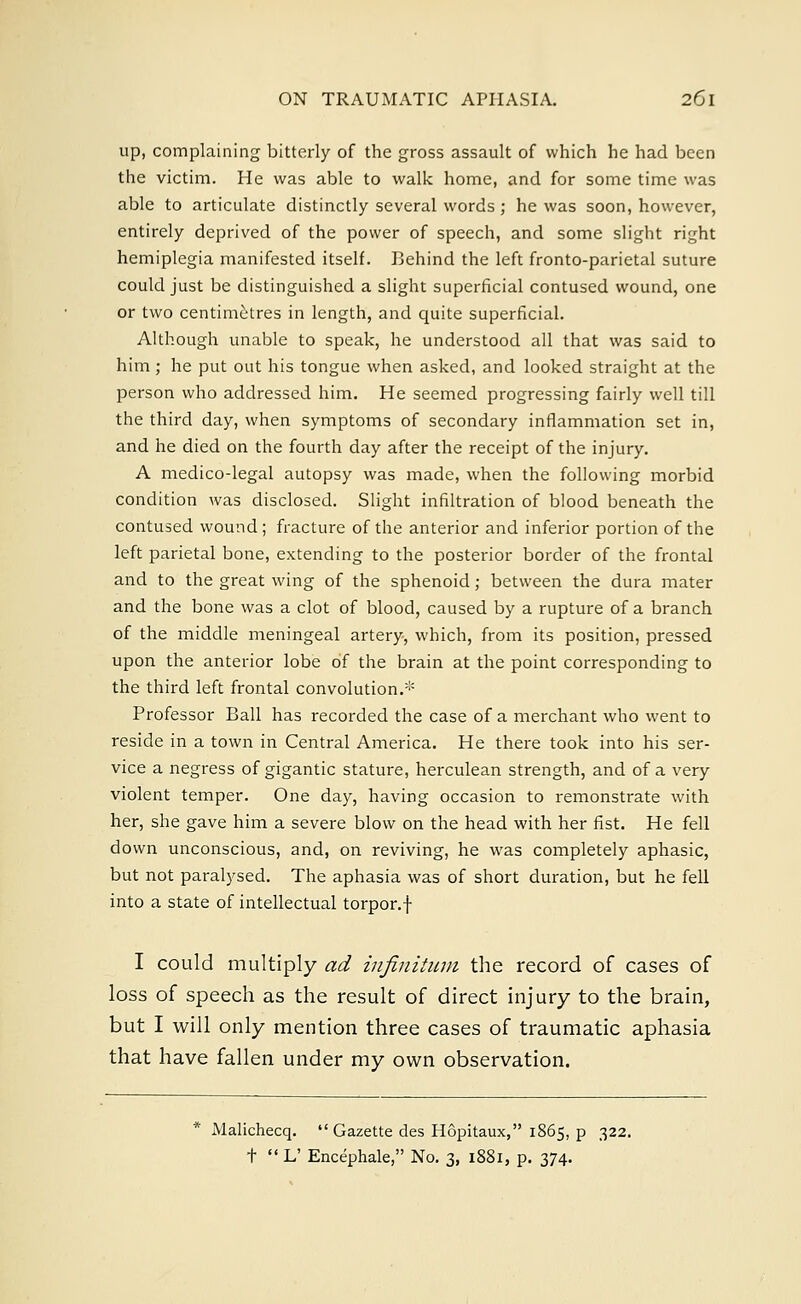 up, complaining bitterly of the gross assault of which he had been the victim. He was able to walk home, and for some time was able to articulate distinctly several words ; he was soon, however, entirely deprived of the power of speech, and some slight right hemiplegia manifested itself. Behind the left fronto-parietal suture could just be distinguished a slight superficial contused wound, one or two centimetres in length, and quite superficial. Although unable to speak, he understood all that was said to him; he put out his tongue when asked, and looked straight at the person who addressed him. He seemed progressing fairly well till the third day, when symptoms of secondary inflammation set in, and he died on the fourth day after the receipt of the injury. A medico-legal autopsy was made, when the following morbid condition was disclosed. Slight infiltration of blood beneath the contused wound; fracture of the anterior and inferior portion of the left parietal bone, extending to the posterior border of the frontal and to the great wing of the sphenoid; between the dura mater and the bone was a clot of blood, caused by a rupture of a branch of the middle meningeal artery, which, from its position, pressed upon the anterior lobe of the brain at the point corresponding to the third left frontal convolution.* Professor Ball has recorded the case of a merchant who went to reside in a town in Central America. He there took into his ser- vice a negress of gigantic stature, herculean strength, and of a very violent temper. One day, having occasion to remonstrate with her, she gave him a severe blow on the head with her fist. He fell down unconscious, and, on reviving, he was completely aphasic, but not paralysed. The aphasia was of short duration, but he fell into a state of intellectual torpor, f I could multiply ad infinitum the record of cases of loss of speech as the result of direct injury to the brain, but I will only mention three cases of traumatic aphasia that have fallen under my own observation. Malichecq.  Gazette des Hopitaux, 1865, p 322. t  L' Encephale, No. 3, 1881, p. 374.
