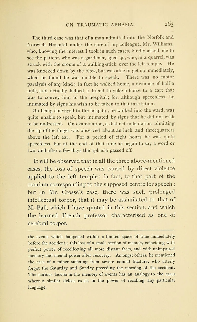 The third case was that of a man admitted into the Norfolk and Norwich Hospital under the care of my colleague, Mr. Williams, who, knowing the interest I took in such cases, kindly asked me to see the patient, who was a gardener, aged 30, who, in a quarrel, was struck with the crome of a walking-stick over the left temple. He was knocked down by the blow, but was able to get up immediately, when he found he was unable to speak. There was no motor paralysis of any kind ; in fact he walked home, a distance of half a mile, and actually helped a friend to yoke a horse to a cart that was to convey him to the hospital; for, although speechless, he intimated by signs his wish to be taken to that institution. On being conveyed to the hospital, he walked into the ward, was quite unable to speak, but intimated by signs that he did not wish to be undressed. On examination, a distinct indentation admitting the tip of the finger was observed about an inch and threequarters above the left ear. For a period of eight hours he was quite speechless, but at the end of that time he began to say a word or two, and after a few days the aphasia passed off. It will be observed that in all the three above-mentioned cases, the loss of speech was caused by direct violence applied to the left temple ; in fact, to that part of the cranium corresponding to the supposed centre for speech ; but in Mr. Crosse's case, there was such prolonged intellectual torpor, that it may be assimilated to that of M. Ball, which I have quoted in this section, and which the learned French professor characterised as one of cerebral torpor. the events which happened within a limited space of time immediately before the accident; this loss of a small section of memory coinciding with perfect power of recollecting all more distant facts, and with unimpaired memory and mental power after recovery. Amongst others, he mentioned the case of a miner suffering from severe cranial fracture, who utterly forgot the Saturday and Sunday preceding the morning of the accident. This curious lacuna in the memory of events has an analogy to the cases where a similar defect exists in the power of recalling any particular language.