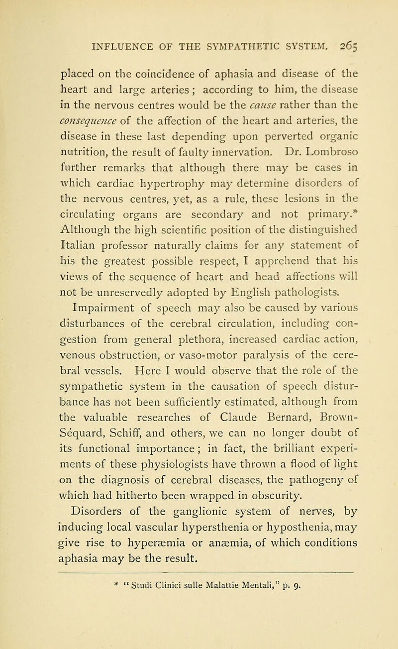 placed on the coincidence of aphasia and disease of the heart and large arteries; according to him, the disease in the nervous centres would be the cause rather than the consequence of the affection of the heart and arteries, the disease in these last depending upon perverted organic nutrition, the result of faulty innervation. Dr. Lombroso further remarks that although there may be cases in which cardiac hypertrophy may determine disorders of the nervous centres, yet, as a rule, these lesions in the circulating organs are secondary and not primary.* Although the high scientific position of the distinguished Italian professor naturally claims for any statement of his the greatest possible respect, I apprehend that his views of the sequence of heart and head affections will not be unreservedly adopted by English pathologists. Impairment of speech may also be caused by various disturbances of the cerebral circulation, including con- gestion from general plethora, increased cardiac action, venous obstruction, or vaso-motor paralysis of the cere- bral vessels. Here I would observe that the role of the sympathetic system in the causation of speech distur- bance has not been sufficiently estimated, although from the valuable researches of Claude Bernard, Brown- Sequard, Schiff, and others, we can no longer doubt of its functional importance ; in fact, the brilliant experi- ments of these physiologists have thrown a flood of light on the diagnosis of cerebral diseases, the pathogeny of which had hitherto been wrapped in obscurity. Disorders of the ganglionic system of nerves, by inducing local vascular hypersthenia or hyposthenia, may give rise to hyperemia or anaemia, of which conditions aphasia may be the result. *  Studi Clinici sulle Malattie Mentali, p. 9.