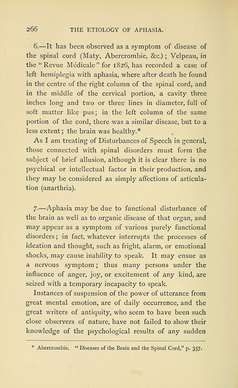 6.—It has been observed as a symptom of disease of the spinal cord (Maty, Abercrombie, &c.) ; Velpeau, in the Revue Medicale  for 1826, has recorded a case of left hemiplegia with aphasia, where after death he found in the centre of the right column of the spinal cord, and in the middle of the cervical portion, a cavity three inches long and two or three lines in diameter, full of soft matter like pus; in the left column of the same portion of the cord, there was a similar disease, but to a less extent; the brain was healthy.* As I am treating of Disturbances of Speech in general, those connected with spinal disorders must form the subject of brief allusion, although it is clear there is no psychical or intellectual factor in their production, and they may be considered as simply affections of articula- tion (anarthria). 7-—Aphasia may be due to functional disturbance of the brain as well as to organic disease of that organ, and may appear as a symptom of various purely functional disorders; in fact, whatever interrupts the processes of ideation and thought, such as fright, alarm, or emotional shocks, may cause inability to speak. It may ensue as a nervous symptom; thus many persons under the influence of anger, joy, or excitement of any kind, are seized with a temporary incapacity to speak. Instances of suspension of the power of utterance from great mental emotion, are of daily occurrence, and the great writers of antiquity, who seem to have been such close observers of nature, have not failed to show their knowledge of the psychological results of any sudden * Abercrombie.  Diseases of the Brain and the Spinal Cord, p. 357.
