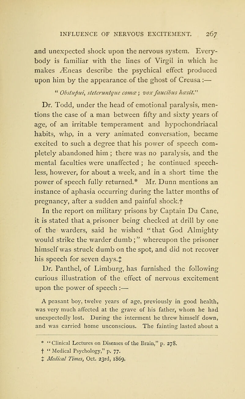 and unexpected shock upon the nervous system. Every- body is familiar with the lines of Virgil in which he makes ^Eneas describe the psychical effect produced upon him by the appearance.of the ghost of Creusa :—  Obsiupui, steteruntque coma; vox faucibus hcesit. Dr. Todd, under the head of emotional paralysis, men- tions the case of a man between fifty and sixty years of age, of an irritable temperament and hypochondriacal habits, whp, in a very animated conversation, became excited to such a degree that his power of speech com- pletely abandoned him ; there was no paralysis, and the mental faculties were unaffected ; he continued speech- less, however, for about a week, and in a short time the power of speech fully returned.* Mr. Dunn mentions an instance of aphasia occurring during the latter months of pregnancy, after a sudden and painful shock.f In the report on military prisons by Captain Du Cane, it is stated that a prisoner being checked at drill by one of the warders, said he wished  that God Almighty would strike the warder dumb; whereupon the prisoner himself was struck dumb on the spot, and did not recover his speech for seven days.% Dr. Panthel, of Limburg, has furnished the following curious illustration of the effect of nervous excitement upon the power of speech :— A peasant boy, twelve years of age, previously in good health, was very much affected at the grave of his father, whom he had unexpectedly lost. During the interment he threw himself down, and was carried home unconscious. The fainting lasted about a * Clinical Lectures on Diseases of the Brain, p. 278. f  Medical Psychology, p. 77. % Medical Times, Oct. 23rd, 1869.
