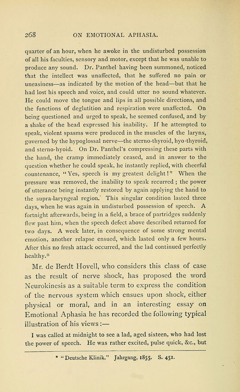 quarter of an hour, when he awoke in the undisturbed possession of all his faculties, sensory and motor, except that he was unable to produce any sound. Dr. Panthel having been summoned, noticed that the intellect was unaffected, that he suffered no pain or uneasiness—as indicated by the motion of the head—but that he had lost his speech and voice, and could utter no sound whatever. Pie could move the tongue and lips in all possible directions, and the functions of deglutition and respiration were unaffected. On being questioned and urged to speak, he seemed confused, and by a shake of the head expressed his inability. If he attempted to speak, violent spasms were produced in the muscles of the larynx, governed by the hypoglossal nerve—the sterno-thyroid, hyo-thyroid, and sterno-hyoid. On Dr. Panthel's compressing these parts with the hand, the cramp immediately ceased, and in answer to the question whether he could speak, he instantly replied, with cheerful countenance,  Yes, speech is my greatest delight! When the pressure was removed, the inability to speak recurred ; the power of utterance being instantly restored by again applying the hand to the supra-laryngeal region.' This singular condition lasted three days, when he was again in undisturbed possession of speech. A fortnight afterwards, being in a field, a brace of partridges suddenly flew past him, when the speech defect above described returned for two days. A week later, in consequence of some strong mental emotion, another relapse ensued, which lasted only a few hours. After this no fresh attack occurred, and the lad continued perfectly healthy.* Mr. de Berdt Hovell, who considers this class of case as the result of nerve shock, has proposed the word Neurokinesis as a suitable term to express the condition of the nervous system which ensues upon shock, either physical or moral, and in an interesting essay on Emotional Aphasia he has recorded the following typical illustration of his views :— I was called at midnight to see a lad, aged sixteen, who had lost the power of speech. He was rather excited, pulse quick, &c, but * Deutsche Klinik. Jahrgang, 1855. S. 451.