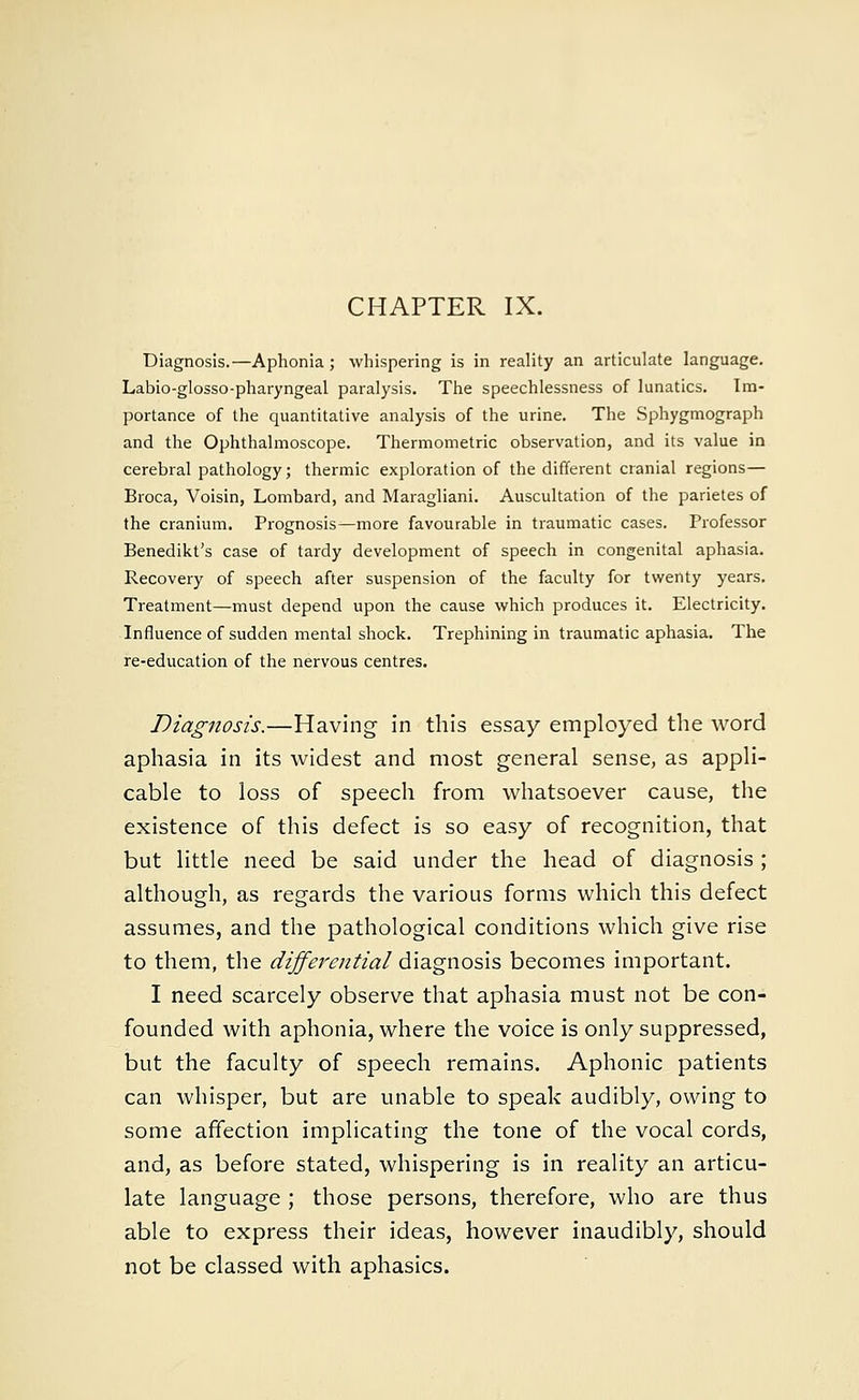 CHAPTER IX. Diagnosis.—Aphonia; whispering is in reality an articulate language. Labio-glosso-pharyngeal paralysis. The speechlessness of lunatics. Im- portance of the quantitative analysis of the urine. The Sphygmograph and the Ophthalmoscope. Thermometric observation, and its value in cerebral pathology; thermic exploration of the different cranial regions— Broca, Voisin, Lombard, and Maragliani. Auscultation of the parietes of the cranium. Prognosis—more favourable in traumatic cases. Professor Benedikt's case of tardy development of speech in congenital aphasia. Recovery of speech after suspension of the faculty for twenty years. Treatment—must depend upon the cause which produces it. Electricity. Influence of sudden mental shock. Trephining in traumatic aphasia. The re-education of the nervous centres. Diagnosis.—Having in this essay employed the word aphasia in its widest and most general sense, as appli- cable to loss of speech from whatsoever cause, the existence of this defect is so easy of recognition, that but little need be said under the head of diagnosis ; although, as regards the various forms which this defect assumes, and the pathological conditions which give rise to them, the differential diagnosis becomes important. I need scarcely observe that aphasia must not be con- founded with aphonia, where the voice is only suppressed, but the faculty of speech remains. Aphonic patients can whisper, but are unable to speak audibly, owing to some affection implicating the tone of the vocal cords, and, as before stated, whispering is in reality an articu- late language ; those persons, therefore, who are thus able to express their ideas, however inaudibly, should not be classed with aphasics.