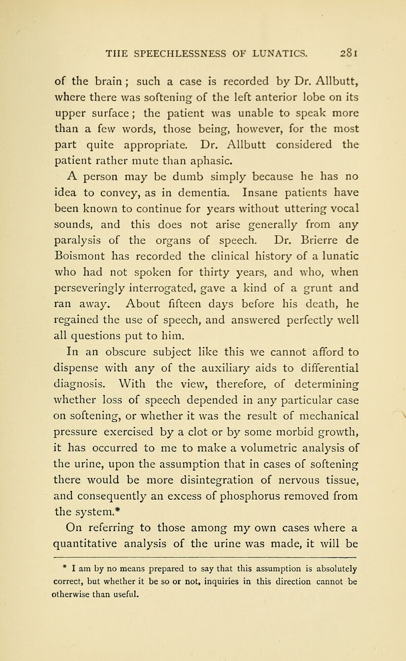 of the brain ; such a case is recorded by Dr. Allbutt, where there was softening of the left anterior lobe on its upper surface; the patient was unable to speak more than a few words, those being, however, for the most part quite appropriate. Dr. Allbutt considered the patient rather mute than aphasic. A person may be dumb simply because he has no idea to convey, as in dementia. Insane patients have been known to continue for years without uttering vocal sounds, and this does not arise generally from any paralysis of the organs of speech. Dr. Brierre de Boismont has recorded the clinical history of a lunatic who had not spoken for thirty years, and who, when perseveringly interrogated, gave a kind of a grunt and ran away. About fifteen days before his death, he regained the use of speech, and answered perfectly well all questions put to him. In an obscure subject like this we cannot afford to dispense with any of the auxiliary aids to differential diagnosis. With the view, therefore, of determining whether loss of speech depended in any particular case on softening, or whether it was the result of mechanical pressure exercised by a clot or by some morbid growth, it has occurred to me to make a volumetric analysis of the urine, upon the assumption that in cases of softening there would be more disintegration of nervous tissue, and consequently an excess of phosphorus removed from the system.* On referring to those among my own cases where a quantitative analysis of the urine was made, it will be * I am by no means prepared to say that this assumption is absolutely correct, but whether it be so or not, inquiries in this direction cannot be otherwise than useful.