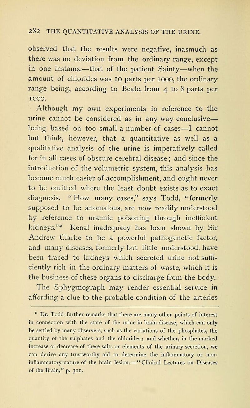 observed that the results were negative, inasmuch as there was no deviation from the ordinary range, except in one instance—that of the patient Sainty—when the amount of chlorides was 10 parts per iooo, the ordinary range being, according to Beale, from 4 to 8 parts per IOOO. Although my own experiments in reference to the urine cannot be considered as in any way conclusive— being based on too small a number of cases—I cannot but think, however, that a quantitative as well as a qualitative analysis of the urine is imperatively called for in all cases of obscure cerebral disease; and since the introduction of the volumetric system, this analysis has become much easier of accomplishment, and ought never to be omitted where the least doubt exists as to exact diagnosis.  How many cases, says Todd,  formerly supposed to be anomalous, are now readily understood by reference to uraemic poisoning through inefficient kidneys.* Renal inadequacy has been shown by Sir Andrew Clarke to be a powerful pathogenetic factor, and many diseases, formerly but little understood, have been traced to kidneys which secreted urine not suffi- ciently rich in the ordinary matters of waste, which it is the business of these organs to discharge from the body. The Sphygmograph may render essential service in affording a clue to the probable condition of the arteries * Dr. Todd further remarks that there are many other points of interest in connection with the state of the urine in brain disease, which can only be settled by many observers, such as the variations of the phosphates, the quantity of the sulphates and the chlorides; and whether, in the marked increase or decrease of these salts or elements of the urinary secretion, we can derive any trustworthy aid to determine the inflammatory or non- inflammatory nature of the brain lesion.—Clinical Lectures on Diseases of the Brain, p. 311.