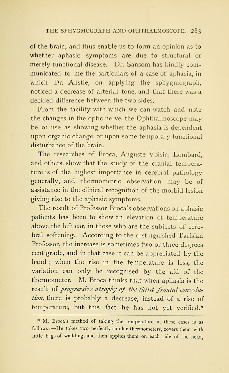 of the brain, and thus enable us to form an opinion as to whether aphasic symptoms are due to structural or merely functional disease. Dr. Sansom has kindly com- municated to me the particulars of a case of aphasia, in which Dr. Anstie, on applying the sphygmograph, noticed a decrease of arterial tone, and that there was a decided difference between the two sides. From the facility with which we can watch and note the changes in the optic nerve, the Ophthalmoscope may be of use as showing whether the aphasia is dependent upon organic change, or upon some temporary functional disturbance of the brain. The researches of Broca, Auguste Voisin, Lombard, and others, show that the study of the cranial tempera- ture is of the highest importance in cerebral pathology generally, and thermometric observation may be of assistance in the clinical recognition of the morbid lesion giving rise to the aphasic symptoms. The result of Professor Broca's observations on aphasic patients has been to show an elevation of temperature above the left ear, in those who are the subjects of cere- bral softening. According to the distinguished Parisian Professor, the increase is sometimes two or three degrees centigrade, and in that case it can be appreciated by the hand; when the rise in the temperature is less, the variation can only be recognised by the aid of the thermometer. M. Broca thinks that when aphasia is the result of progressive atrophy of the third frontal convolu- tion, there is probably a decrease, instead of a rise of temperature, but this fact he has not yet verified.* * M. Broca's method of taking the temperature in these cases is as follows :—He takes two perfectly similar thermometers, covers them with little bags of wadding, and then applies them on each side of the head,