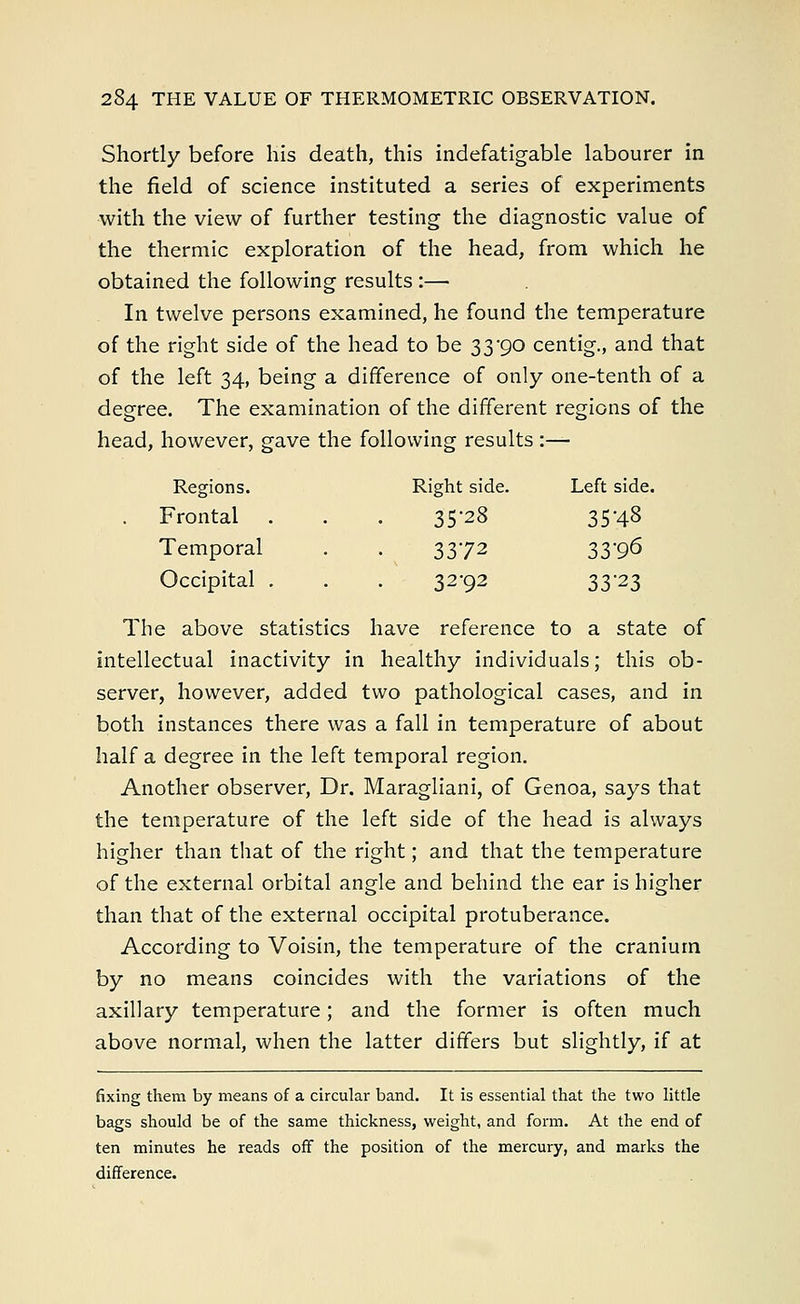 Shortly before his death, this indefatigable labourer in the field of science instituted a series of experiments with the view of further testing the diagnostic value of the thermic exploration of the head, from which he obtained the following results :— In twelve persons examined, he found the temperature of the right side of the head to be 33*90 centig., and that of the left 34, being a difference of only one-tenth of a degree. The examination of the different regions of the head, however, gave the following results :— Regions. Right side. Left side, Frontal 35-28 35-48 Temporal 3372 33^ Occipital , 32-92 33-23 The above statistics have reference to a state of intellectual inactivity in healthy individuals; this ob- server, however, added two pathological cases, and in both instances there was a fall in temperature of about half a degree in the left temporal region. Another observer, Dr. Maragliani, of Genoa, says that the temperature of the left side of the head is always higher than that of the right; and that the temperature of the external orbital angle and behind the ear is higher than that of the external occipital protuberance. According to Voisin, the temperature of the cranium by no means coincides with the variations of the axillary temperature; and the former is often much above normal, when the latter differs but slightly, if at fixing them by means of a circular band. It is essential that the two little bags should be of the same thickness, weight, and form. At the end of ten minutes he reads off the position of the mercury, and marks the difference.