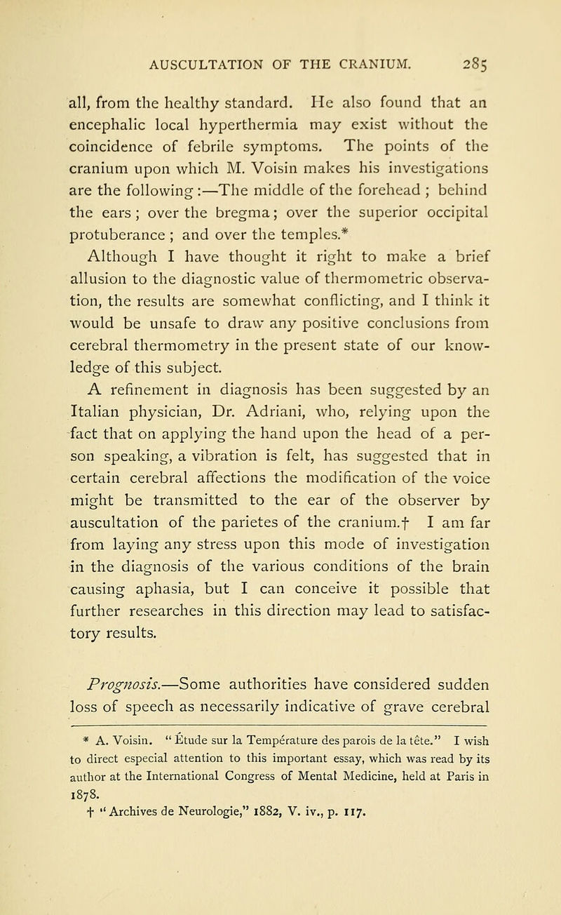 all, from the healthy standard. He also found that an encephalic local hyperthermia may exist without the coincidence of febrile symptoms. The points of the cranium upon which M. Voisin makes his investigations are the following :—The middle of the forehead ; behind the ears; over the bregma; over the superior occipital protuberance ; and over the temples.* Although I have thought it right to make a brief allusion to the diagnostic value of thermometric observa- tion, the results are somewhat conflicting, and I think it would be unsafe to draw any positive conclusions from cerebral thermometry in the present state of our know- ledge of this subject. A refinement in diagnosis has been suggested by an Italian physician, Dr. Adriani, who, relying upon the fact that on applying the hand upon the head of a per- son speaking, a vibration is felt, has suggested that in certain cerebral affections the modification of the voice might be transmitted to the ear of the observer by auscultation of the parietes of the cranium.f I am far from laying any stress upon this mode of investigation in the diagnosis of the various conditions of the brain causing aphasia, but I can conceive it possible that further researches in this direction may lead to satisfac- tory results. Prognosis.—Some authorities have considered sudden loss of speech as necessarily indicative of grave cerebral * A. Voisin.  Etude sur la Temperature des parois de la tete. I wish to direct especial attention to this important essay, which was read by its author at the International Congress of Mental Medicine, held at Paris in 1878. f ''Archives de Neurologie, 1882, V. iv., p. 117.