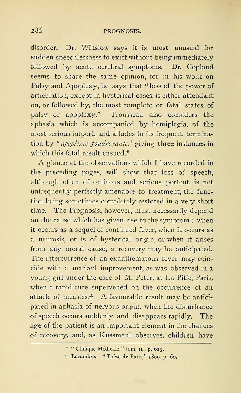 disorder. Dr. Winslow says it is most unusual for sudden speechlessness to exist without being immediately followed by acute cerebral symptoms. Dr. Copland seems to share the same opinion, for in his work on Palsy and Apoplexy, he says that  loss of the power of articulation, except in hysterical cases, is either attendant on, or followed by, the most complete or fatal states of palsy or apoplexy. Trousseau also considers the aphasia which is accompanied by hemiplegia, of the most serious import, and alludes to its frequent termina- tion by  apoplexie foudroyante giving three instances in which this fatal result ensued.* A glance at the observations which I have recorded in the preceding pages, will show that loss of speech, although often of ominous and serious portent, is not unfrequently perfectly amenable to treatment, the func- tion being sometimes completely restored in a very short time. The Prognosis, however, must necessarily depend on the cause which has given rise to the symptom ; when it occurs as a sequel of continued fever, when it occurs as a neurosis, or is of hysterical origin, or when it arises from any moral cause, a recovery may be anticipated. The intercurrence of an exanthematous fever may coin- cide with a marked improvement, as was observed in a young girl under the care of M. Peter, at La Pitie, Paris, when a rapid cure supervened on the occurrence of an attack of measles.f A favourable result may be antici- pated in aphasia of nervous origin, when the disturbance of speech occurs suddenly, and disappears rapidly. The age of the patient is an important element in the chances of recovery, and, as Kiissmaul observes, children have *  Clinique Medicare, torn, ii., p. 625. t Lacambre. These de Paris, 1869, p. 60.