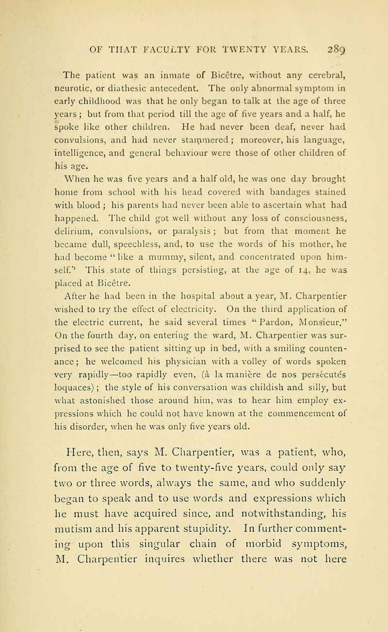 The patient was an inmate of Bicetre, without any cerebral, neurotic, or diathesic antecedent. The only abnormal symptom in early childhood was that he only began to talk at the age of three years ; but from that period till the age of five years and a half, he spoke like other children. He had never been deaf, never had convulsions, and had never stammered ; moreover, his language, intelligence, and general behaviour were those of other children of his age. When he was five years and a half old, he was one day brought home from school with his head covered with bandages stained with blood ; his parents had never been able to ascertain what had happened. The child got well without any loss of consciousness, delirium, convulsions, or paralysis ; but from that moment he became dull, speechless, and, to use the words of his mother, he had become  like a mummy, silent, and concentrated upon him- self.'' This state of things persisting, at the age of 14, he was placed at Bicetre. After he had been in the hospital about a year, M. Charpentier wished to try the effect of electricity. On the third application of the electric current, he said several times Pardon, Monsieur. On the fourth day, on entering the ward, M. Charpentier was sur- prised to see the patient sitting up in bed, with a smiling counten- ance ; he welcomed his physician with a volley of words spoken very rapidly—too rapidly even, (a la maniere de nos persecutes loquaces) ; the style of his conversation was childish and silly, but what astonished those around him, was to hear him employ ex- pressions which he could not have known at the commencement of his disorder, when he was only five years old. Here, then, says M. Charpentier, was a patient, who, from the age of five to twenty-five years, could only say two or three words, always the same, and who suddenly began to speak and to use words and expressions which he must have acquired since, and notwithstanding, his mutism and his apparent stupidity. In further comment- ing upon this singular chain of morbid symptoms, M. Charpentier inquires whether there was not here