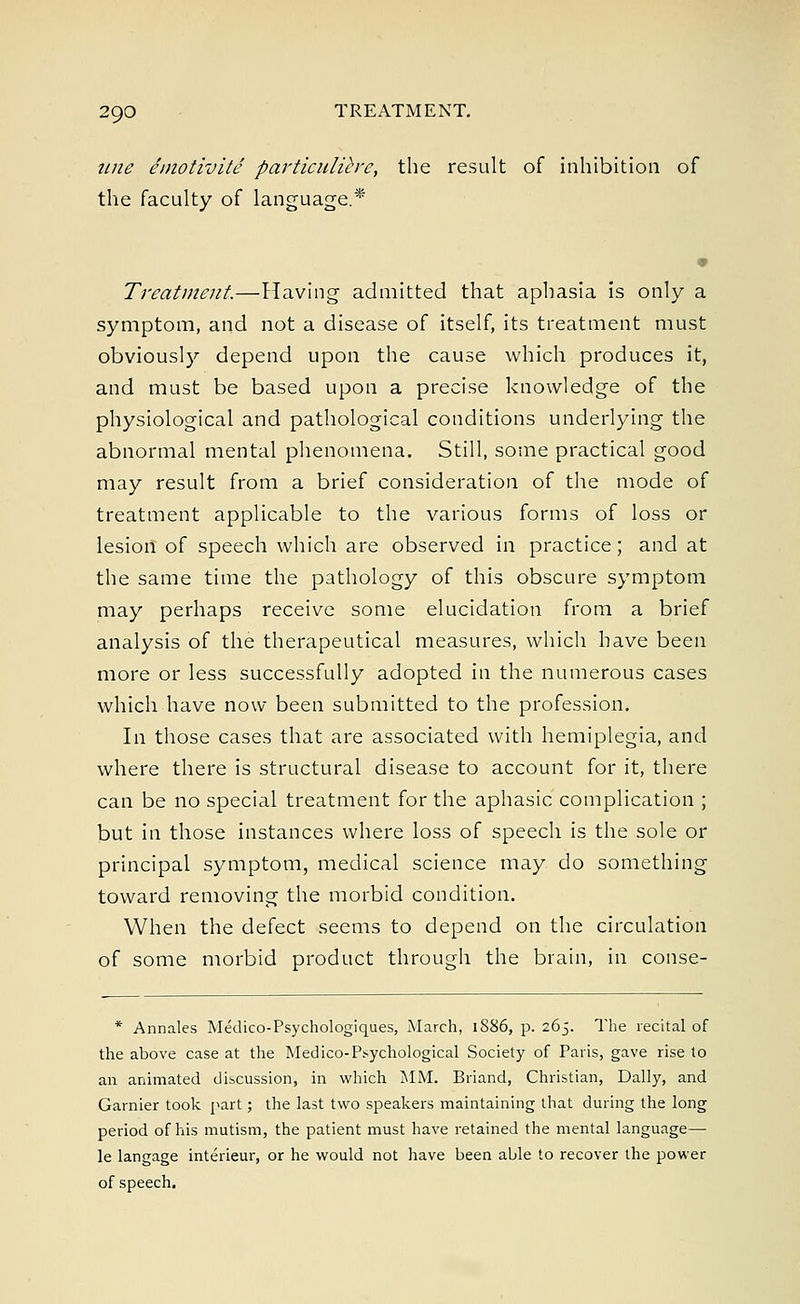 tine emotivite particuliere, the result of inhibition of the faculty of language.* Treatment—Having admitted that aphasia is only a symptom, and not a disease of itself, its treatment must obviously depend upon the cause which produces it, and must be based upon a precise knowledge of the physiological and pathological conditions underlying the abnormal mental phenomena. Still, some practical good may result from a brief consideration of the mode of treatment applicable to the various forms of loss or lesion of speech which are observed in practice; and at the same time the pathology of this obscure symptom may perhaps receive some elucidation from a brief analysis of the therapeutical measures, which have been more or less successfully adopted in the numerous cases which have now been submitted to the profession. In those cases that are associated with hemiplegia, and where there is structural disease to account for it, there can be no special treatment for the aphasic complication ; but in those instances where loss of speech is the sole or principal symptom, medical science may do something toward removing the morbid condition. When the defect seems to depend on the circulation of some morbid product through the brain, in conse- * Annales Medico-Psychologiques, March, 1886, p. 265. The recital of the above case at the Medico-Psychological Society of Paris, gave rise to an animated discussion, in which MM. Briand, Christian, Dally, and Gamier took part; the last two speakers maintaining that during the long period of his mutism, the patient must have retained the mental language— le langage interieur, or he would not have been able to recover the power of speech.