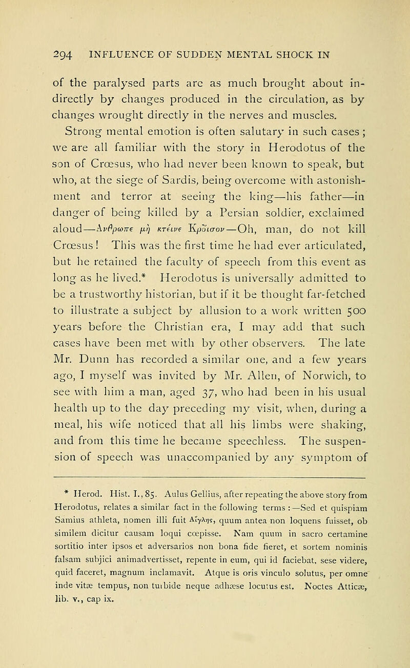 of the paralysed parts arc as much brought about in- directly by changes produced in the circulation, as by changes wrought directly in the nerves and muscles. Strong mental emotion is often salutary in such cases ; we are all familiar with the story in Herodotus of the son of Croesus, who had never been known to speak, but who, at the siege of Sardis, being overcome with astonish- ment and terror at seeing the king—his father—in danger of being killed by a Persian soldier, exclaimed aloud — kvPpmne [irj ure'ive lipoicrov—Oh, man, do not kill Crcesus ! This was the first time he had ever articulated, but he retained the faculty of speech from this event as long as he lived.* Herodotus is universally admitted to be a trustworthy historian, but if it be thought far-fetched to illustrate a subject by allusion to a work written 500 years before the Christian era, I may add that such cases have been met with by other observers. The late Mr. Dunn has recorded a similar one, and a few years ago, I myself was invited by Mr. Allen, of Norwich, to see with him a man, aged 37, who had been in his usual health up to the day preceding my visit, when, during a meal, his wife noticed that all his limbs were shaking, and from this time he became speechless. The suspen- sion of speech was unaccompanied by any symptom of * Herod. Hist. I., 85. Aulus Gellius, after repeating the above story from Herodotus, relates a similar fact in the following terms :—Sed et quispiam Samius athleta, nomen illi fuit AiyX^s, quum antea non loquens fuisset, ob similem dicitur causam loqui ccepisse. Nam quum in sacro certamine sortitio inter ipsos et adversaries non bona fide fieret, et sortem nominis falsam subjici animadvertisset, repente in eum, qui id faciebat, sese videre, quid faceret, magnum inclamavit. Atque is oris vinculo solutus, per omne inde vitse tempus, non tuibide neque adhsese locutus est. Noctes Atticas, lib. v., cap ix.